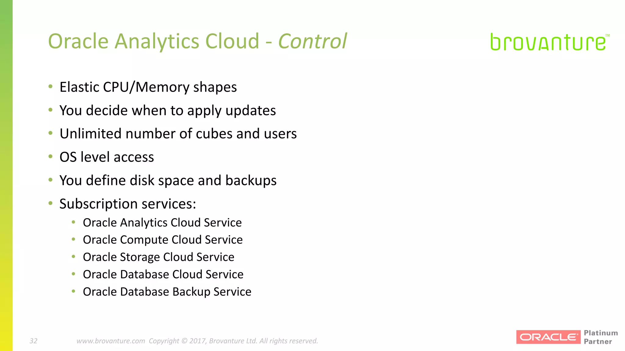 32 |		 www.brovanture.com		 guillaume.slee@brovanture.com
32 www.brovanture.com		Copyright	©	2017,	Brovanture	Ltd.	All	rights	reserved.
Oracle	Analytics	Cloud	- Control
• Elastic	CPU/Memory	shapes
• You	decide	when	to	apply	updates
• Unlimited	number	of	cubes	and	users
• OS	level	access
• You	define	disk	space	and	backups
• Subscription	services:
• Oracle	Analytics	Cloud	Service
• Oracle	Compute	Cloud	Service
• Oracle	Storage	Cloud	Service
• Oracle	Database	Cloud	Service
• Oracle	Database	Backup	Service
 