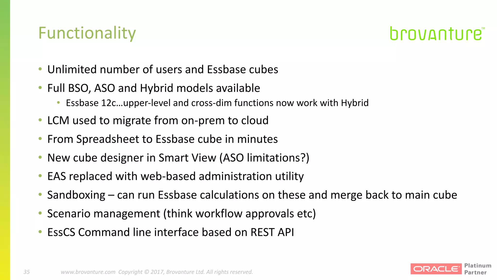 35 |		 www.brovanture.com		 guillaume.slee@brovanture.com
35 www.brovanture.com		Copyright	©	2017,	Brovanture	Ltd.	All	rights	reserved.
Functionality
• Unlimited	number	of	users	and	Essbase	cubes
• Full	BSO,	ASO	and	Hybrid	models	available
• Essbase	12c…upper-level	and	cross-dim	functions	now	work	with	Hybrid
• LCM	used	to	migrate	from	on-prem to	cloud
• From	Spreadsheet	to	Essbase	cube	in	minutes
• New	cube	designer	in	Smart	View	(ASO	limitations?)
• EAS	replaced	with	web-based	administration	utility
• Sandboxing	– can	run	Essbase	calculations	on	these	and	merge	back	to	main	cube
• Scenario	management	(think	workflow	approvals	etc)
• EssCS Command	line	interface	based	on	REST	API
 