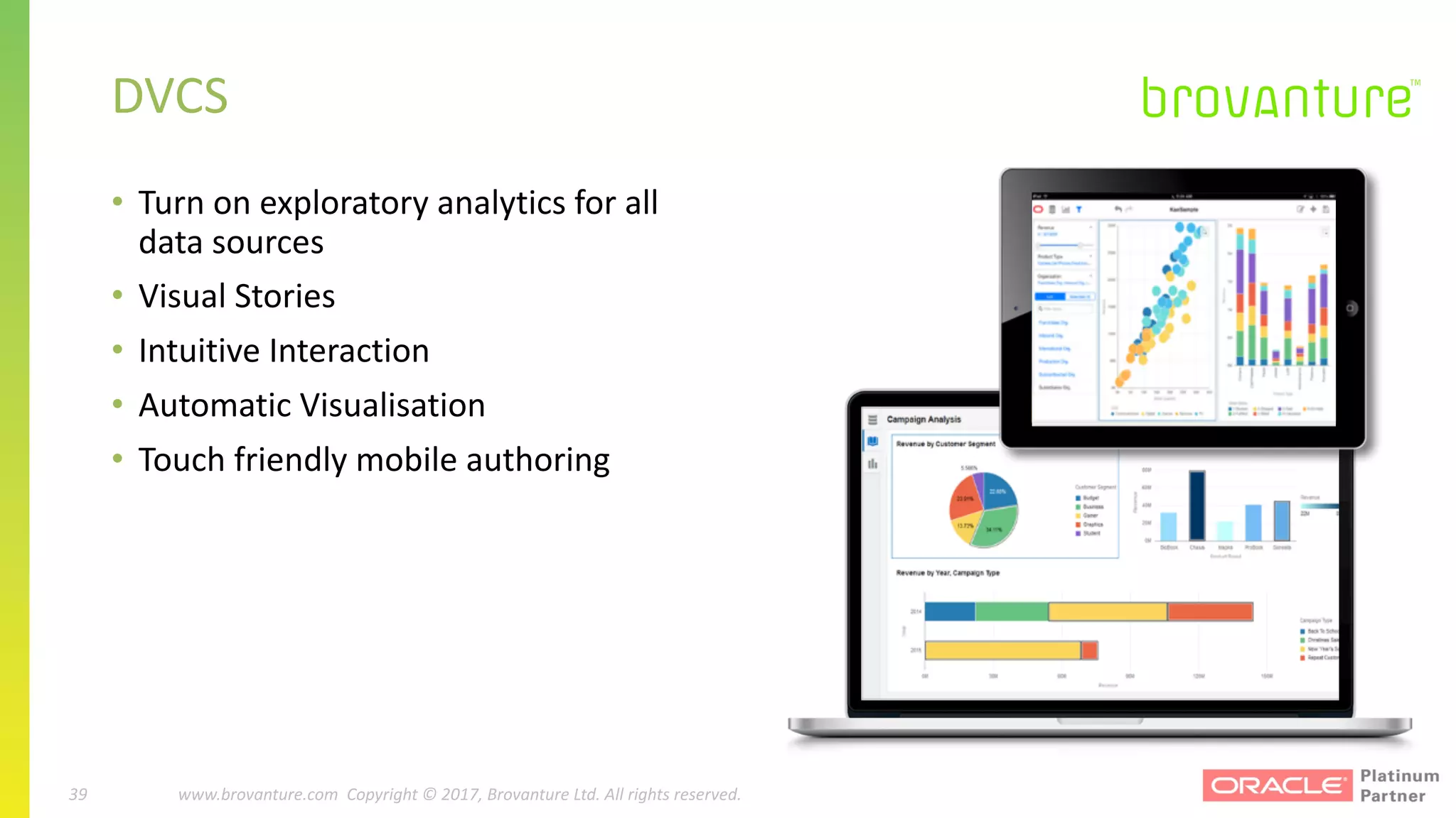 39 |		 www.brovanture.com		 guillaume.slee@brovanture.com
39 www.brovanture.com		Copyright	©	2017,	Brovanture	Ltd.	All	rights	reserved.
• Turn	on	exploratory	analytics	for	all	
data	sources
• Visual	Stories
• Intuitive	Interaction
• Automatic	Visualisation
• Touch	friendly	mobile	authoring
DVCS
 