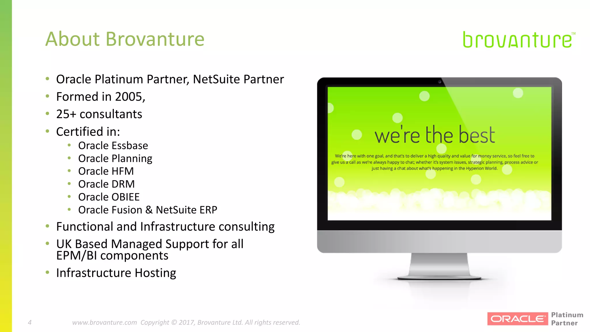 4 |		 www.brovanture.com		 guillaume.slee@brovanture.com
4 www.brovanture.com		Copyright	©	2017,	Brovanture	Ltd.	All	rights	reserved.
• Oracle	Platinum	Partner,	NetSuite	Partner
• Formed	in	2005,	
• 25+	consultants	
• Certified	in:
• Oracle	Essbase
• Oracle	Planning
• Oracle	HFM
• Oracle	DRM
• Oracle	OBIEE
• Oracle	Fusion	&	NetSuite	ERP
• Functional	and	Infrastructure	consulting
• UK	Based	Managed	Support	for	all	
EPM/BI	components
• Infrastructure	Hosting
About	Brovanture
 