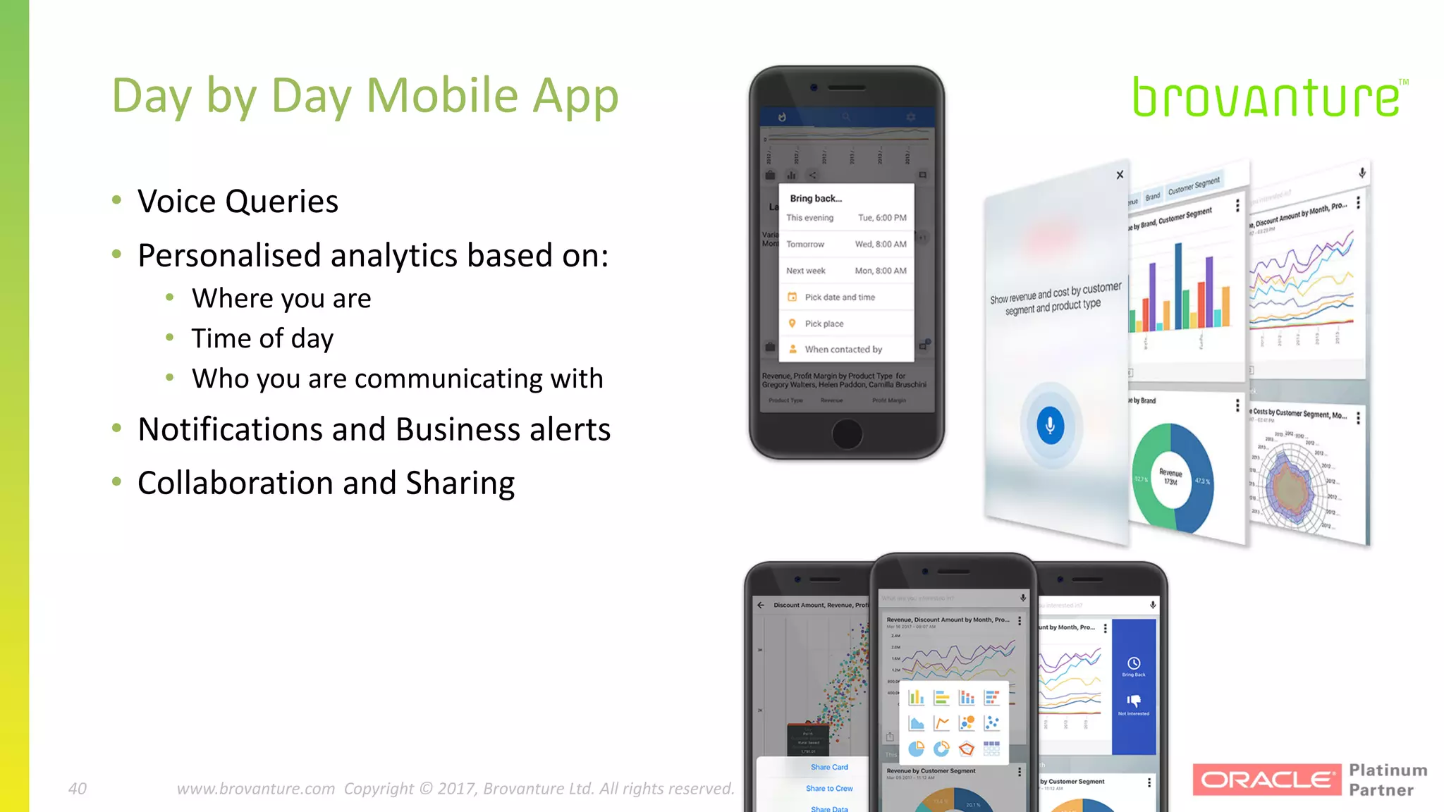 40 |		 www.brovanture.com		 guillaume.slee@brovanture.com
40 www.brovanture.com		Copyright	©	2017,	Brovanture	Ltd.	All	rights	reserved.
• Voice	Queries
• Personalised	analytics	based	on:
• Where	you	are
• Time	of	day
• Who	you	are	communicating	with
• Notifications	and	Business	alerts
• Collaboration	and	Sharing
Day	by	Day	Mobile	App
 