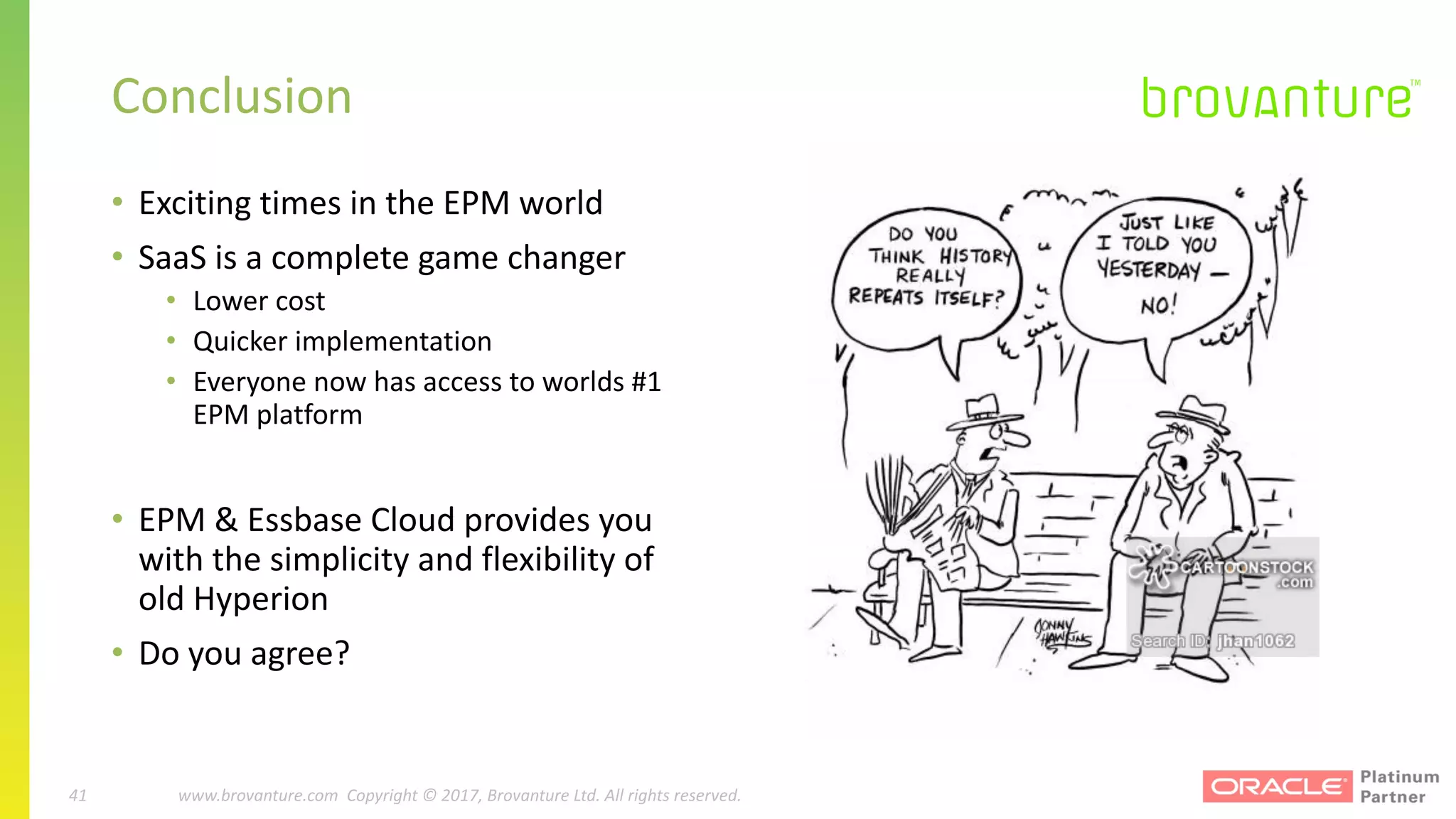 41 |		 www.brovanture.com		 guillaume.slee@brovanture.com
41 www.brovanture.com		Copyright	©	2017,	Brovanture	Ltd.	All	rights	reserved.
• Exciting	times	in	the	EPM	world
• SaaS	is	a	complete	game	changer
• Lower	cost
• Quicker	implementation
• Everyone	now	has	access	to	worlds	#1	
EPM	platform
• EPM	&	Essbase	Cloud	provides	you	
with	the	simplicity	and	flexibility	of	
old	Hyperion
• Do	you	agree?
Conclusion
 