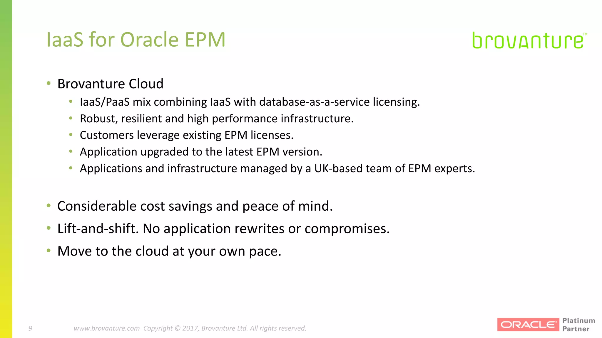 9 |		 www.brovanture.com		 guillaume.slee@brovanture.com
9 www.brovanture.com		Copyright	©	2017,	Brovanture	Ltd.	All	rights	reserved.
IaaS	for	Oracle	EPM
• Brovanture	Cloud
• IaaS/PaaS	mix	combining	IaaS	with	database-as-a-service	licensing.
• Robust,	resilient	and	high	performance	infrastructure.
• Customers	leverage	existing	EPM	licenses.
• Application	upgraded	to	the	latest	EPM	version.	
• Applications	and	infrastructure	managed	by	a	UK-based	team	of	EPM	experts.
• Considerable	cost	savings	and	peace	of	mind.
• Lift-and-shift.	No	application	rewrites	or	compromises.
• Move	to	the	cloud	at	your	own	pace.
 