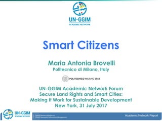 Smart Citizens
Maria Antonia Brovelli
Politecnico di Milano, Italy
UN-GGIM Academic Network Forum
Secure Land Rights and Smart Cities:
Making It Work for Sustainable Development
New York, 31 July 2017
Academic Network ReportAugust 2016, NY Academic Network Report
 