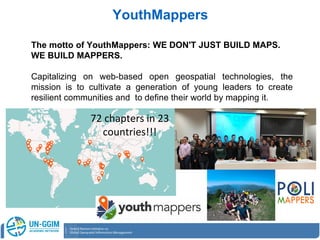 The motto of YouthMappers: WE DON'T JUST BUILD MAPS.
WE BUILD MAPPERS.
Capitalizing on web-based open geospatial technologies, the
mission is to cultivate a generation of young leaders to create
resilient communities and to define their world by mapping it.
YouthMappers
72 chapters in 23
countries!!!
 