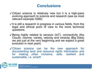 ✔Citizen science is relatively new but it is a high-pace
evolving approach to science and research (see as most
relevant example OSM)
✔It is still a research in progress in various fields, from the
legal and ethical point of view to the more technical
questions.
✔Being highly related to sensors (IoT), connectivity (the
Cloud), volume, variety, velocity and veracity (Big Data)
we are just at the very beginning and we expect a great
evolution in next years.
✔Citizen science can be the new approach for
documenting land and resource rights information and
for making cities inclusive, safe, resilient and
sustainable, i.e. smart!
Conclusions
 