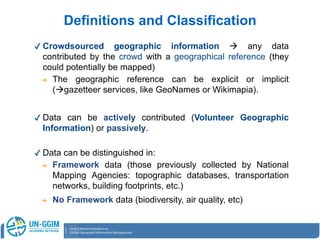✔ Crowdsourced geographic information  any data
contributed by the crowd with a geographical reference (they
could potentially be mapped)
➔ The geographic reference can be explicit or implicit
(gazetteer services, like GeoNames or Wikimapia).
✔ Data can be actively contributed (Volunteer Geographic
Information) or passively.
✔ Data can be distinguished in:
➔ Framework data (those previously collected by National
Mapping Agencies: topographic databases, transportation
networks, building footprints, etc.)
➔ No Framework data (biodiversity, air quality, etc)
Definitions and Classification
 