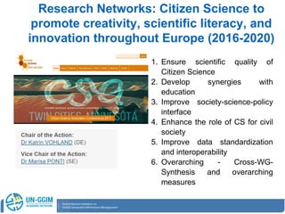 Research Networks: Citizen Science to
promote creativity, scientific literacy, and
innovation throughout Europe (2016-2020)
1. Ensure scientific quality of
Citizen Science
2. Develop synergies with
education
3. Improve society-science-policy
interface
4. Enhance the role of CS for civil
society
5. Improve data standardization
and interoperability
6. Overarching - Cross-WG-
Synthesis and overarching
measures
 