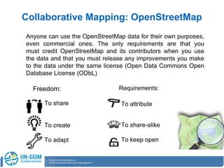 Anyone can use the OpenStreetMap data for their own purposes,
even commercial ones. The only requirements are that you
must credit OpenStreetMap and its contributors when you use
the data and that you must release any improvements you make
to the data under the same license (Open Data Commons Open
Database License (ODbL)
Collaborative Mapping: OpenStreetMap
Freedom:
To share
To create
To adapt
Requirements:
To attribute
To share-alike
To keep open
 