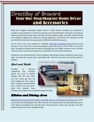 Being one of biggest membership buying services in North America, DirectBuy has maintained a
reputation of providing items to those homeowners across the United States and Canada. The company
helps every family furnish their homes only with the items of highest quality. They offer products that go
across different categories like electronics, flooring, appliances, and furniture. The company has well
over 400,000 members that have easy access to different benefits like low prices.
As one of the most recent networks of DirectBuy, Direct Buy of Broward County started serving
customers in July. They have a showroom designed to give their clients a feel of what is in store for
them. DirectBuy of Broward commits itself to providing quick and reliable customer service, and they
make sure clients save money and enjoy the many benefits that come with membership.
Among the most important phases of home building is decorating. Customers looking for quality home
décor and accessories can get them at affordable rates. Here are some items you will find under this
category.
Bed and Bath
DirectBuy of Broward
understands that everyone
spends one third of theirlife
sleeping. With this, they make
sure that clients get only the
finest bedding sets. The company
offers comforters and bed-related
items coming from top brands.
Apart from bedroom items,
DirectBuy also provides items for bath like towels and robes.
Kitchen and Dining Area
Broward’s Direct Buy knows that kitchens and dining areas are an important part of the house. This is
where family and friends gather and make memories. The company wants to make these parts of the
home better by providing items like bake ware, chef accessories, cutlery, pots and pans, and other
kitchen tools that come from reputable brands.
 