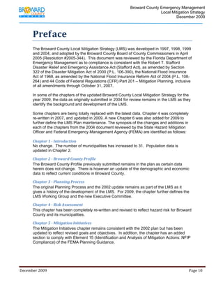                                          Broward County Emergency Management
                                                                                                                            Local Mitigation Strategy
                                                                                                                                    December 2009



             Preface 
             The Broward County Local Mitigation Strategy (LMS) was developed in 1997, 1998, 1999
             and 2004, and adopted by the Broward County Board of County Commissioners in April
             2005 (Resolution #2005-344). This document was reviewed by the Florida Department of
             Emergency Management as to compliance is consistent with the Robert T. Stafford
             Disaster Relief and Emergency Assistance Act (Stafford Act), as amended by Section
             322 of the Disaster Mitigation Act of 2000 (P.L. 106-390), the National Flood Insurance
             Act of 1968, as amended by the National Flood Insurance Reform Act of 2004 (P.L. 108-
             264) and 44 Code of Federal Regulations (CFR) Part 201 – Mitigation Planning, inclusive
             of all amendments through October 31, 2007.

             In some of the chapters of the updated Broward County Local Mitigation Strategy for the
             year 2009, the data as originally submitted in 2004 for review remains in the LMS as they
             identify the background and development of the LMS.

             Some chapters are being totally replaced with the latest data. Chapter 4 was completely
             re-written in 2007, and updated in 2009. A new Chapter 6 was also added for 2009 to
             further define the LMS Plan maintenance. The synopsis of the changes and additions in
             each of the chapters from the 2004 document reviewed by the State Hazard Mitigation
             Officer and Federal Emergency Management Agency (FEMA) are identified as follows:

             Chapter 1 ­ Introduction
             No change. The number of municipalities has increased to 31. Population data is
             updated in Chapter 2.

             Chapter 2 ­ Broward County Profile
             The Broward County Profile previously submitted remains in the plan as certain data
             herein does not change. There is however an update of the demographic and economic
             data to reflect current conditions in Broward County.

             Chapter 3 ­ Planning Process
             The original Planning Process and the 2002 update remains as part of the LMS as it
             gives a history of the development of the LMS. For 2009, the chapter further defines the
             LMS Working Group and the new Executive Committee.

             Chapter 4 ­ Risk Assessment
             This chapter has been completely re-written and revised to reflect hazard risk for Broward
             County and its municipalities.

             Chapter 5 ­ Mitigation Initiatives
             The Mitigation Initiatives chapter remains consistent with the 2002 plan but has been
             updated to reflect revised goals and objectives. In addition, the chapter has an added
             section to comply with Element 15 (Identification and Analysis of Mitigation Actions: NFIP
             Compliance) of the FEMA Planning Guidance.




December 2009                                                                                                                                                                 Page 10 

              
 