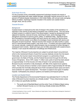                                  Broward County Emergency Management
                                                                                                                           Local Mitigation Strategy
                                                                                                                                   December 2009



            Hydrologic Hazards 
            For the purposes of this vulnerability assessment hydrologic hazards are events or
            incidents associated with water related damage. Hydrologic hazards account for over 75
            percent of Federal disaster declarations in the United States, with annual costs averaging
            billions of dollars. Hydrologic hazards included in this section are coastal erosion,
            drought, flood, and rip current.

            Coastal Erosion

            Background
            Coastal erosion is measured as the rate of change in the position of the shoreline or a
            reduction in the volume of sand along a shoreline over a period of time. The root cause
            of beach erosion is a deficit of sand in the littoral system, caused by development on or
            adjacent to beaches, removal of dunes, damming of rivers, and/or blockage of the
            alongshore movement of sand by groins, jetties, or stabilized inlets. Significant short-
            term fluctuations of shoreline position and sand volume can result from storms-driven
            waves, but chronic erosion is an effect of a shortage of sand combined with storms and
            disruption of sand movement. Natural recovery from erosion can take months or years,
            and in a sand-starved beach system, may never occur. If a beach and dune system does
            not recover naturally, coastal and upland property may be exposed to further damage in
            subsequent storm events. Death and injury are not often associated with coastal erosion;
            however, it can cause the destruction of buildings and infrastructure.

            The majority of Broward County beaches are subject to periodic beach renourishment,
            which is the mechanical infusion of sand from sources relatively remote from the beach.
            Historically, the County’s beach renourishment program is a partnership of local
            government, the State of Florida, and the Federal Government through the US Army
            Corps of Engineers. Since 1970, nearly 11 million cubic yards of sand has been placed
            on approximately 12 of the County’s 24 miles of beach in ten partnered projects.
            Broward County’s shoreline is fully developed, with little of the original dune systems
            intact. The County strives to maintain a berm (beach) width of approximately 50-100 feet,
            which provides the minimally adequate level of both recreational beach space and storm
            wave protection for upland development. The beach is subject to two types of weather
            hazards: northeasterly low pressure systems (nor’easters) and tropical systems.

            Location and Spatial Extent
            The Florida Department of Environmental Protection has estimated that 21.3 of the 24
            miles of Broward County’s beaches are critically eroded.9 Three critical erosion areas
            (21.3 miles) are specifically identified.

                    1. The south end of Deerfield Beach and the entire Town of Hillsboro Beach along
                       northern Broward County is a 3.2 mile long critically eroded area (R6-R23).
                                                                        
            9 Critically Eroded Beaches in Florida. June 2007. Bureau of Beaches and Coastal Systems, Division of Water Resource Management, Department of
                 
            Environmental Protection, State of Florida.
                                                              



December 2009                                                                                                                                                                 Page 103 

             
 