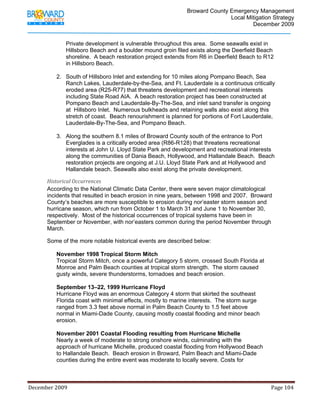                                         Broward County Emergency Management
                                                                                                                           Local Mitigation Strategy
                                                                                                                                   December 2009


                         Private development is vulnerable throughout this area. Some seawalls exist in
                         Hillsboro Beach and a boulder mound groin filed exists along the Deerfield Beach
                         shoreline. A beach restoration project extends from R6 in Deerfield Beach to R12
                         in Hillsboro Beach.

                   2. South of Hillsboro Inlet and extending for 10 miles along Pompano Beach, Sea
                      Ranch Lakes, Lauderdale-by-the-Sea, and Ft. Lauderdale is a continuous critically
                      eroded area (R25-R77) that threatens development and recreational interests
                      including State Road AIA. A beach restoration project has been constructed at
                      Pompano Beach and Lauderdale-By-The-Sea, and inlet sand transfer is ongoing
                      at Hillsboro Inlet. Numerous bulkheads and retaining walls also exist along this
                      stretch of coast. Beach renourishment is planned for portions of Fort Lauderdale,
                      Lauderdale-By-The-Sea, and Pompano Beach.

                   3. Along the southern 8.1 miles of Broward County south of the entrance to Port
                      Everglades is a critically eroded area (R86-R128) that threatens recreational
                      interests at John U. Lloyd State Park and development and recreational interests
                      along the communities of Dania Beach, Hollywood, and Hallandale Beach. Beach
                      restoration projects are ongoing at J.U. Lloyd State Park and at Hollywood and
                      Hallandale beach. Seawalls also exist along the private development.

            Historical Occurrences 
            According to the National Climatic Data Center, there were seven major climatological
            incidents that resulted in beach erosion in nine years, between 1998 and 2007. Broward
            County’s beaches are more susceptible to erosion during nor’easter storm season and
            hurricane season, which run from October 1 to March 31 and June 1 to November 30,
            respectively. Most of the historical occurrences of tropical systems have been in
            September or November, with nor’easters common during the period November through
            March.

            Some of the more notable historical events are described below:

                   November 1998 Tropical Storm Mitch
                   Tropical Storm Mitch, once a powerful Category 5 storm, crossed South Florida at
                   Monroe and Palm Beach counties at tropical storm strength. The storm caused
                   gusty winds, severe thunderstorms, tornadoes and beach erosion.

                   September 13–22, 1999 Hurricane Floyd
                   Hurricane Floyd was an enormous Category 4 storm that skirted the southeast
                   Florida coast with minimal effects, mostly to marine interests. The storm surge
                   ranged from 3.3 feet above normal in Palm Beach County to 1.5 feet above
                   normal in Miami-Dade County, causing mostly coastal flooding and minor beach
                   erosion.

                   November 2001 Coastal Flooding resulting from Hurricane Michelle
                   Nearly a week of moderate to strong onshore winds, culminating with the
                   approach of hurricane Michelle, produced coastal flooding from Hollywood Beach
                   to Hallandale Beach. Beach erosion in Broward, Palm Beach and Miami-Dade
                   counties during the entire event was moderate to locally severe. Costs for



December 2009                                                                                                                                                                 Page 104 

             
 