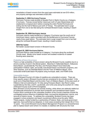                                        Broward County Emergency Management
                                                                                                                           Local Mitigation Strategy
                                                                                                                                   December 2009


                   remediation of beach erosion from the event were estimated at over $10 million,
                   and property damage was estimated at $20,000.

                   September 5, 2004 Hurricane Frances
                   Hurricane Frances made landfall at Sewalls Point in Martin County as a Category
                   2 hurricane. Frances moved farther inland just north of Lake Okeechobee and
                   weakened to a tropical storm before crossing the entire Florida Peninsula and
                   exiting into the Gulf of Mexico just north of Tampa. The estimated storm surge
                   ranged from one to two feet along the northeast Broward Coast, resulting in beach
                   erosion.

                   September 26, 2004 Hurricane Jeanne
                   Hurricane Jeanne made landfall as a Category 3 hurricane near the south end of
                   Hutchinson Island, nearly coincident with the landfall point of Hurricane Frances
                   nearly three week before. The estimated storm surge ranged from one to two feet
                   along the northeast Broward Coast, resulting in beach erosion.

                   2004 Nor’easter
                   Nor’easter caused beach erosion in Broward County.

                   August 25, 2005 Hurricane Katrina
                   Hurricane Katrina made landfall as a Category 1 hurricane along the southeast
                   Florida coast. Mostly minor beach erosion and isolated incidence of coastal
                   flooding were observed.

            Probability of Future Occurrences 
            There is a high probability of future erosion along the Broward County coastline due to a
            chronic scarcity of sand in the littoral system. Beaches In Hallandale Beach, Hollywood,
            Dania Beach, Lauderdale-By-The-Sea, and Pompano Beach have historically
            participated in federal, state, and locally cost-shared beach nourishment programs, and
            other beaches, such as Deerfield Beach and the Town of Hillsboro Beach, have
            conducted small-scale beach fill projects using municipal, state, and FEMA funds.

            Vulnerability Analysis 
            Most of Broward County’s 24 miles of coastline are vulnerable to erosion. There are
            three specific areas in Broward County that are considered to be critically eroded: 1) the
            south end of Deerfield Beach and the entire Town of Hillsboro Beach, 2) the area south of
            Hillsboro Inlet and extending for 10 miles along Pompano Beach, Sea Ranch Lakes,
            Lauderdale-by-the-Sea, and Ft. Lauderdale, and 3) the area along the southern 8.1 miles
            of Broward County south of Port Everglades.
            Many Broward County beaches are actively eroding, while others are relatively stable but
            of inadequate dimensions to provide storm protection and recreational beach space.
            Factors which contribute to the vulnerable condition of the County’s beaches include the
            unmitigated erosive influence of stabilized inlets, encroaching development, storms, and
            removal of historic dunes. To address this vulnerability, Broward County has been
            engaged in shore protection and beach nourishment efforts since the early 1960's.
            These projects, mostly funded by a partnership of Federal, State, and local government
            agencies, have performed as designed, in most cases exceeding their design life of 10 to
            12 years. The current Broward County Beach Management Program is a comprehensive
            plan to replace beach sand where it is needed, to stabilize with structures the most


December 2009                                                                                                                                                                 Page 105 

             
 