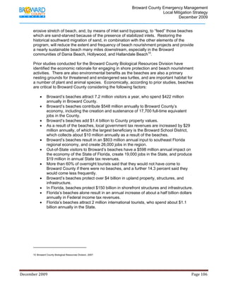                                  Broward County Emergency Management
                                                                                                                           Local Mitigation Strategy
                                                                                                                                   December 2009


            erosive stretch of beach, and, by means of inlet sand bypassing, to “feed” those beaches
            which are sand-starved because of the presence of stabilized inlets. Restoring the
            historical southward migration of sand, in combination with the other elements of the
            program, will reduce the extent and frequency of beach nourishment projects and provide
            a nearly sustainable beach many miles downstream, especially in the Broward
            communities of Dania Beach, Hollywood, and Hallandale Beach10.

            Prior studies conducted for the Broward County Biological Resources Division have
            identified the economic rationale for engaging in shore protection and beach nourishment
            activities. There are also environmental benefits as the beaches are also a primary
            nesting grounds for threatened and endangered sea turtles, and are important habitat for
            a number of plant and animal species. Economically, according to prior studies, beaches
            are critical to Broward County considering the following factors:

                   •      Broward’s beaches attract 7.2 million visitors a year, who spend $422 million
                          annually in Broward County.
                   •      Broward’s beaches contribute $548 million annually to Broward County’s
                          economy, including the creation and sustenance of 17,700 full-time equivalent
                          jobs in the County.
                   •      Broward’s beaches add $1.4 billion to County property values.
                   •      As a result of the beaches, local government tax revenues are increased by $29
                          million annually, of which the largest beneficiary is the Broward School District,
                          which collects about $10 million annually as a result of the beaches.
                   •      Broward’s beaches result in an $803 million annual input to southeast Florida
                          regional economy, and create 26,000 jobs in the region.
                   •      Out-of-State visitors to Broward’s beaches have a $598 million annual impact on
                          the economy of the State of Florida, create 19,000 jobs in the State, and produce
                          $19 million in annual State tax revenues.
                   •      More than 60% of overnight tourists said that they would not have come to
                          Broward County if there were no beaches, and a further 14.3 percent said they
                          would come less frequently.
                   •      Broward’s beaches protect over $4 billion in upland property, structures, and
                          infrastructure.
                   •      In Florida, beaches protect $150 billion in shorefront structures and infrastructure.
                   •      Florida’s beaches alone result in an annual increase of about a half billion dollars
                          annually in Federal income tax revenues.
                   •      Florida’s beaches attract 2 million international tourists, who spend about $1.1
                          billion annually in the State.




                                                                        
            10 Broward County Biological Resources Division, 2007.




December 2009                                                                                                                                                                 Page 106 

             
 