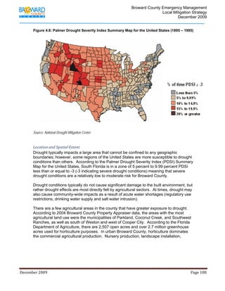                                         Broward County Emergency Management
                                                                                                                           Local Mitigation Strategy
                                                                                                                                   December 2009


             Figure 4.8: Palmer Drought Severity Index Summary Map for the United States (1895 – 1995)




            Source: National Drought Mitigation Center


            Location and Spatial Extent 
            Drought typically impacts a large area that cannot be confined to any geographic
            boundaries; however, some regions of the United States are more susceptible to drought
            conditions than others. According to the Palmer Drought Severity Index (PDSI) Summary
            Map for the United States, South Florida is in a zone of 5 percent to 9.99 percent PDSI
            less than or equal to -3 (-3 indicating severe drought conditions) meaning that severe
            drought conditions are a relatively low to moderate risk for Broward County.

            Drought conditions typically do not cause significant damage to the built environment, but
            rather drought effects are most directly felt by agricultural sectors. At times, drought may
            also cause community-wide impacts as a result of acute water shortages (regulatory use
            restrictions, drinking water supply and salt water intrusion).

            There are a few agricultural areas in the county that have greater exposure to drought.
            According to 2004 Broward County Property Appraiser data, the areas with the most
            agricultural land use were the municipalities of Parkland, Coconut Creek, and Southwest
            Ranches, as well as south of Weston and west of Cooper City. According to the Florida
            Department of Agriculture, there are 2,507 open acres and over 2.7 million greenhouse
            acres used for horticulture purposes. In urban Broward County, horticulture dominates
            the commercial agricultural production. Nursery production, landscape installation,




December 2009                                                                                                                                                                 Page 108 

             
 