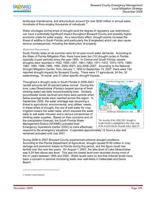                                  Broward County Emergency Management
                                                                                                                           Local Mitigation Strategy
                                                                                                                                   December 2009


            landscape maintenance, and arboriculture account for over $200 million in annual sales.
            Hundreds of firms employ thousands of individuals.11

            Water shortages during times of drought (and the degree of regulatory use restrictions)
            can have a potentially significant impact throughout Broward County and possibly higher
            economic costs for water supply. As a secondary effect, drought events increase the
            threat of wildfire in South Florida (and particularly the Everglades) which can also cause
            serious consequences, including the destruction of property.

            Historical Occurrences  
            South Florida relies on its summer rains for its year-round water demands. According to
            the State of Florida Mitigation Plan, there have been ten (10) drought cycles in Florida
            (typically 2-year periods) since the year 1900. In Central and South Florida, severe
            droughts were reported in 1932, 1955–1957, 1961–1963, 1971–1972, 1973–1974, 1980–
            1982, 1985, 1988–1989, 1990, 2000–2001, and 2006–2007. According to the National
            Drought Mitigation Center, from January 1, 1850 to September 19, 2007, there were 134
            reported drought impacts for Broward County. There were 17 agricultural, 34 fire, 32
            water/energy, 18 social, and 21 other specific drought impacts.

            Throughout a drought cycle in South Florida in 2000-2001
            rainfall amounts fell 30 percent below normal. During this
            time, Lake Okeechobee (Florida’s largest source of fresh
            drinking water) set daily record-breaking lows. Similarly,
            groundwater levels declined and there were periods when
            below-average levels were reached across the region. In
            September 2000, the water shortage was becoming a
            threat to agricultural, environmental, and utilities’ needs.
            In these times of drought, the use of well water for crop
            irrigation lowers the water table, which exposes the water                                                    
            table to salt water intrusion and a serious compromise of
            drinking water supplies. Based on their concerns and on
            the precipitation forecast, the South Florida Water          The severity of the 2000-2001 drought in
            Management District (SFWMD) activated their                  South Florida is highlighted in this static map
            Emergency Operations Center (EOC) to more effectively        of the Keetch-Byram Drought Index (April 24,
            respond to the emergency situations. It operated approximately 12 hours a day and
            remained activated until July 2001.

            During 2006 to 2007 Broward County experienced extreme drought conditions.
            According to the Florida Department of Agriculture, drought caused $100 million in crop
            damage and economic losses to Florida during this period, and the figure could rise
            tenfold over the next two years. On August 1, 2007, the lake level of Lake Okeechobee
            was 9.20 feet above sea level. This was the lowest level ever recorded during most of
            the 41 years between 1965 and 2005. Water levels were so low that chloride levels have
            been a concern in sentinel monitoring wells near well-fields in Hallandale and Dania
            Beach.

                                                                        
            11 Broward County Extension.
                 



December 2009                                                                                                                                                                 Page 109 

             
 