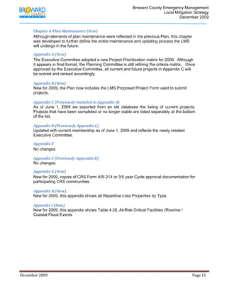                                          Broward County Emergency Management
                                                                                                                            Local Mitigation Strategy
                                                                                                                                    December 2009


             Chapter 6­Plan Maintenance (New) 
             Although elements of plan maintenance were reflected in the previous Plan, this chapter
             was developed to further define the entire maintenance and updating process the LMS
             will undergo in the future.

             Appendix A (New) 
             The Executive Committee adopted a new Project Prioritization matrix for 2009. Although
             it appears in final format, the Planning Committee is still refining the criteria matrix. Once
             approved by the Executive Committee, all current and future projects in Appendix C will
             be scored and ranked accordingly.

             Appendix B (New)
             New for 2009, the Plan now includes the LMS Proposed Project Form used to submit
             projects.

             Appendix C (Previously included in Appendix A) 
             As of June 1, 2009 we exported from an old database the listing of current projects.
             Projects that have been completed or no longer viable are listed separately at the bottom
             of the list.

             Appendix D (Previously Appendix C) 
             Updated with current membership as of June 1, 2009 and reflects the newly created
             Executive Committee.

             Appendix E 
             No changes.

             Appendix F (Previously Appendix D) 
             No changes.

             Appendix G (New) 
             New for 2009, copies of CRS Form AW-214 or 3/5 year Cycle approval documentation for
             participating CRS communities.

             Appendix H (New) 
             New for 2009, this appendix shows all Repetitive Loss Properties by Type.

             Appendix I (New) 
             New for 2009, this appendix shows Table 4.28, At-Risk Critical Facilities (Riverine /
             Coastal Flood Events
              

              

              

              




December 2009                                                                                                                                                                 Page 11 

              
 