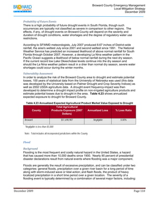                                         Broward County Emergency Management
                                                                                                                           Local Mitigation Strategy
                                                                                                                                   December 2009


            Probability of Future Events 
            There is a high probability of future drought events in South Florida, though such
            occurrences are typically not classified as severe in comparison to other regions. The
            effects, if any, of drought events on Broward County will depend on the severity and
            duration of drought conditions, water shortages and the degree of regulatory water use
            restrictions.

            According to SFWMD meteorologists, July 2007 produced 8.67 inches of District-wide
            rainfall, the area's wettest July since 2001 and second wettest since 1991. The National
            Weather Service has predicted an increased likelihood of above normal rainfall for South
            Florida through October 2007. However, a developing La Nina weather pattern in the
            Pacific Ocean suggests a likelihood of below normal rainfall during the next dry season.
            If the current record low Lake Okeechobee levels continue into the dry season and
            should the La Nina weather pattern result in a drier than normal dry season, severe water
            shortages could occur during the winter months.

            Vulnerability Assessment 
            In order to analyze the risk of the Broward County area to drought and estimate potential
            losses, 100 years of statistical data from the University of Nebraska was used (this data
            was developed by the University based on Palmer Drought and Crop Severity Indices) as
            well as 2002 USDA agriculture data. A drought event frequency-impact was then
            developed to determine a drought impact profile on non-irrigated agriculture products and
            estimate potential losses due to drought in the area. Table 4.23 shows annualized
            expected exposure to drought for Broward County.

                 Table 4.23 Annualized Expected Agricultural Product Market Value Exposed to Drought
                                        Total Agricultural
                     County          Products Exposure (2007     Annualized Loss       % Loss Ratio
                                             Dollars)

                Broward                                          $51,698,987                                  Negligible                            0.00%

                *Negligible is less than $5,000

                Note: Total includes all incorporated jurisdictions within the County


            Flood 

            Background 
            Flooding is the most frequent and costly natural hazard in the United States, a hazard
            that has caused more than 10,000 deaths since 1900. Nearly 90 percent of presidential
            disaster declarations result from natural events where flooding was a major component.

            Floods are generally the result of excessive precipitation, and can be classified under two
            categories: general floods, precipitation over a given river basin for a long period of time
            along with storm-induced wave or tidal action; and flash floods, the product of heavy
            localized precipitation in a short time period over a given location. The severity of a
            flooding event is typically determined by a combination of several major factors, including:



December 2009                                                                                                                                                                 Page 110 

             
 