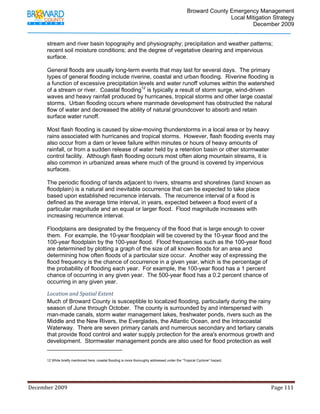                                  Broward County Emergency Management
                                                                                                                           Local Mitigation Strategy
                                                                                                                                   December 2009


            stream and river basin topography and physiography; precipitation and weather patterns;
            recent soil moisture conditions; and the degree of vegetative clearing and impervious
            surface.

            General floods are usually long-term events that may last for several days. The primary
            types of general flooding include riverine, coastal and urban flooding. Riverine flooding is
            a function of excessive precipitation levels and water runoff volumes within the watershed
            of a stream or river. Coastal flooding12 is typically a result of storm surge, wind-driven
            waves and heavy rainfall produced by hurricanes, tropical storms and other large coastal
            storms. Urban flooding occurs where manmade development has obstructed the natural
            flow of water and decreased the ability of natural groundcover to absorb and retain
            surface water runoff.

            Most flash flooding is caused by slow-moving thunderstorms in a local area or by heavy
            rains associated with hurricanes and tropical storms. However, flash flooding events may
            also occur from a dam or levee failure within minutes or hours of heavy amounts of
            rainfall, or from a sudden release of water held by a retention basin or other stormwater
            control facility. Although flash flooding occurs most often along mountain streams, it is
            also common in urbanized areas where much of the ground is covered by impervious
            surfaces.

            The periodic flooding of lands adjacent to rivers, streams and shorelines (land known as
            floodplain) is a natural and inevitable occurrence that can be expected to take place
            based upon established recurrence intervals. The recurrence interval of a flood is
            defined as the average time interval, in years, expected between a flood event of a
            particular magnitude and an equal or larger flood. Flood magnitude increases with
            increasing recurrence interval.

            Floodplains are designated by the frequency of the flood that is large enough to cover
            them. For example, the 10-year floodplain will be covered by the 10-year flood and the
            100-year floodplain by the 100-year flood. Flood frequencies such as the 100-year flood
            are determined by plotting a graph of the size of all known floods for an area and
            determining how often floods of a particular size occur. Another way of expressing the
            flood frequency is the chance of occurrence in a given year, which is the percentage of
            the probability of flooding each year. For example, the 100-year flood has a 1 percent
            chance of occurring in any given year. The 500-year flood has a 0.2 percent chance of
            occurring in any given year.

            Location and Spatial Extent 
            Much of Broward County is susceptible to localized flooding, particularly during the rainy
            season of June through October. The county is surrounded by and interspersed with
            man-made canals, storm water management lakes, freshwater ponds, rivers such as the
            Middle and the New Rivers, the Everglades, the Atlantic Ocean, and the Intracoastal
            Waterway. There are seven primary canals and numerous secondary and tertiary canals
            that provide flood control and water supply protection for the area's enormous growth and
            development. Stormwater management ponds are also used for flood protection as well
                                                                        
            12 While briefly mentioned here, coastal flooding is more thoroughly addressed under the “Tropical Cyclone” hazard.




December 2009                                                                                                                                                                 Page 111 

             
 