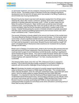                                         Broward County Emergency Management
                                                                                                                           Local Mitigation Strategy
                                                                                                                                   December 2009


            as stormwater treatment, and are created by removing rock to build up the surrounding
            land for homes. The western portion of Broward County has undergone significant
            development over the last 25 to 30 years which has resulted in the filling of wetlands to
            accommodate new housing developments.

            Broward County lies close to sea level (with elevation ranging from 5 to 25 feet) and is
            relatively flat, which often results in extensive “ponding” due to the lack of elevation
            gradients to facilitate adequate stormwater runoff. Further, its water supply lies just
            below the surface of the ground. Major rainfall events sometimes leave rainwater
            nowhere to drain, causing flooding near rivers and canals as well as in urban areas due
            to poor percolation rates and the low elevations (particularly in western parts of the
            county). Coastal flooding along the county’s immediate shoreline is typically associated
            with tidal surge caused by landfalling tropical storms and hurricane events (note: storm
            surge is addressed under “Tropical Cyclone”).

            The severity of flooding is directly related to the amount and duration of the rainfall event.
            The areas affected by flooding in Broward County could increase. For the barrier island
            communities, should a significant rainfall event occur at the same time as high-tide, on-
            shore winds, or a combination of both, the severity could be devastating. Flooding of up
            to 4 feet could be expected in some areas. Broward County could easily be caught “off-
            guard” and people living in flood-prone areas would be at an increased risk to property
            damage and life safety.

            Based upon a Category 5 hurricane event, similar to the Hurricane Ono scenario that was
            exercised during the Florida Catastrophic Planning Workshop in 2007, Broward County
            could see storm surges of over 6 feet above normal tide levels, resulting in significant to
            severe flooding the barrier islands. This could inundate the barrier islands with 4 to 6 feet
            of water and sand. The storm tide would also penetrate inland for several miles, reaching
            Federal Highway with expected flooding of 1 to 2 feet, including downtown Fort
            Lauderdale.

            The following tables clearly show that over 78% of Broward County is exposed to
            flooding. Future planning will place greater emphasize on how best to mitigate our
            exposure with the economic challenges of less funding due to the economy.

            Map 4.11 illustrates the location and extent of currently mapped special flood hazard
            areas for Broward County based on FEMA digital Q3 flood data. This includes Zones
            A/AE (100-year floodplain), Zone VE (100-year coastal flood zones, associated with wave
            action), Zone AH (areas subject to shallow flooding) and Zone X500 (500-year
            floodplain). It is important to note that flooding and flood-related losses do occur outside
            of delineated special flood hazard areas, and according to Broward County officials, there
            are known inaccuracies with the currently mapped, FEMA-identified flood hazard zones.
            Broward County is currently coordinating with FEMA on map modernization and
            undergoing limited re-studies for some flood zones which will assist in correcting some of
            these data accuracy deficiencies.




December 2009                                                                                                                                                                 Page 112 

             
 