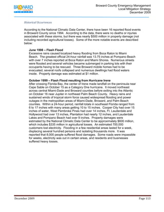                                         Broward County Emergency Management
                                                                                                                           Local Mitigation Strategy
                                                                                                                                   December 2009


            Historical Occurrences  

            According to the National Climatic Data Center, there have been 16 reported flood events
            in Broward County since 1994. According to the data, there were no deaths or injuries
            associated with these storms, but there was nearly $500 million in property damage (not
            including recorded agricultural losses). Some of the more notable events are described
            below:

                   June 1998 – Flash Flood
                   Excessive rains caused localized heavy flooding from Boca Raton to Miami
                   Beach. The greatest official 24-hour rainfall was 13.75 inches at Pompano Beach
                   with over 7 inches reported at Boca Raton and Miami Shores. Numerous streets
                   were flooded and several vehicles became submerged in parking lots with their
                   occupants having to be rescued. Three Broward mobile homes had to be
                   evacuated, several roofs collapsed and numerous dwellings had flood waters
                   inside. Property damage was estimated at $1 million.

                   October 1999 – Flash Flood resulting from Hurricane Irene
                   After crossing Florida Bay, the center of Irene made landfall on the peninsula near
                   Cape Sable on October 15 as a Category One hurricane. It moved northeast
                   across central Miami-Dade and Broward counties before exiting into the Atlantic
                   on October 16 near Jupiter in northeast Palm Beach County. Heavy rains and
                   sustained winds of tropical storm force caused widespread flooding and power
                   outages in the metropolitan areas of Miami-Dade, Broward, and Palm Beach
                   counties. Within a 24-hour period, rainfall totals in southeast Florida ranged from
                   6 to 17 inches with many areas getting 10 to 15 inches. Cooper City had over 15
                   inches of water, West Pembroke Pines had over 14 inches, Ft. Lauderdale and
                   Hollywood had over 13 inches, Plantation had nearly 12 inches, and Lauderdale
                   Lakes and Pompano Beach had over 9 inches. Property damages were
                   estimated by the National Climatic Data Center to be approximately $600 million,
                   which includes $335 million in agricultural losses. An estimated 700,000
                   customers lost electricity. Flooding in a few residential areas lasted for a week,
                   displacing several hundred persons and isolating thousands more. It was
                   reported that 8,000 people suffered flood damages. Some roads were impassible
                   for weeks, electricity was out in certain areas, and residents and businesses
                   suffered heavy losses.




December 2009                                                                                                                                                                 Page 113 

             
 