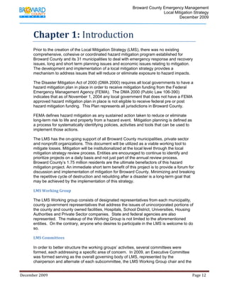                                          Broward County Emergency Management
                                                                                                                            Local Mitigation Strategy
                                                                                                                                    December 2009



             Chapter 1: Introduction 
             Prior to the creation of the Local Mitigation Strategy (LMS), there was no existing
             comprehensive, cohesive or coordinated hazard mitigation program established for
             Broward County and its 31 municipalities to deal with emergency response and recovery
             issues, long and short term planning issues and economic issues relating to mitigation.
             The development and implementation of a local mitigation strategy provides a
             mechanism to address issues that will reduce or eliminate exposure to hazard impacts.

             The Disaster Mitigation Act of 2000 (DMA 2000) requires all local governments to have a
             hazard mitigation plan in place in order to receive mitigation funding from the Federal
             Emergency Management Agency (FEMA). The DMA 2000 (Public Law 106-390)
             indicates that as of November 1, 2004 any local government that does not have a FEMA
             approved hazard mitigation plan in place is not eligible to receive federal pre or post
             hazard mitigation funding. This Plan represents all jurisdictions in Broward County.

             FEMA defines hazard mitigation as any sustained action taken to reduce or eliminate
             long-term risk to life and property from a hazard event. Mitigation planning is defined as
             a process for systematically identifying policies, activities and tools that can be used to
             implement those actions.

             The LMS has the on-going support of all Broward County municipalities, private sector
             and nonprofit organizations. This document will be utilized as a viable working tool to
             mitigate losses. Mitigation will be institutionalized at the local level through the local
             mitigation strategy review process. Entities are encouraged to continue to identify and
             prioritize projects on a daily basis and not just part of the annual review process.
             Broward County’s 1.75 million residents are the ultimate benefactors of this hazard
             mitigation project. An immediate short term benefit of this project is to provide a forum for
             discussion and implementation of mitigation for Broward County. Minimizing and breaking
             the repetitive cycle of destruction and rebuilding after a disaster is a long-term goal that
             may be achieved by the implementation of this strategy.

             LMS Working Group 

             The LMS Working group consists of designated representatives from each municipality,
             county government representatives that address the issues of unincorporated portions of
             the county and county owned facilities, Hospitals, School District, Universities, Housing
             Authorities and Private Sector companies. State and federal agencies are also
             represented. The makeup of the Working Group is not limited to the aforementioned
             entities. On the contrary, anyone who desires to participate in the LMS is welcome to do
             so.

             LMS Committees 
              
             In order to better structure the working groups’ activities, several committees were
             formed, each addressing a specific area of concern. In 2009, an Executive Committee
             was formed serving as the overall governing body of LMS, represented by the
             chairperson and alternate of each subcommittee, the LMS Working Group chair and the


December 2009                                                                                                                                                                 Page 12 

              
 