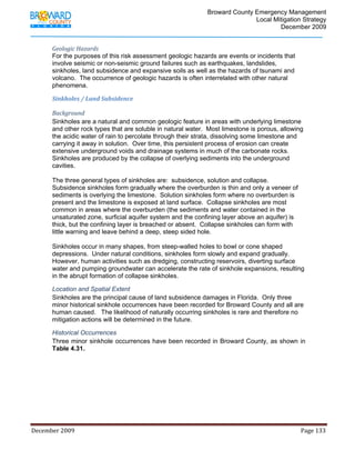                                         Broward County Emergency Management
                                                                                                                           Local Mitigation Strategy
                                                                                                                                   December 2009


            Geologic Hazards 
            For the purposes of this risk assessment geologic hazards are events or incidents that
            involve seismic or non-seismic ground failures such as earthquakes, landslides,
            sinkholes, land subsidence and expansive soils as well as the hazards of tsunami and
            volcano. The occurrence of geologic hazards is often interrelated with other natural
            phenomena.

            Sinkholes / Land Subsidence 

            Background  
            Sinkholes are a natural and common geologic feature in areas with underlying limestone
            and other rock types that are soluble in natural water. Most limestone is porous, allowing
            the acidic water of rain to percolate through their strata, dissolving some limestone and
            carrying it away in solution. Over time, this persistent process of erosion can create
            extensive underground voids and drainage systems in much of the carbonate rocks.
            Sinkholes are produced by the collapse of overlying sediments into the underground
            cavities.

            The three general types of sinkholes are: subsidence, solution and collapse.
            Subsidence sinkholes form gradually where the overburden is thin and only a veneer of
            sediments is overlying the limestone. Solution sinkholes form where no overburden is
            present and the limestone is exposed at land surface. Collapse sinkholes are most
            common in areas where the overburden (the sediments and water contained in the
            unsaturated zone, surficial aquifer system and the confining layer above an aquifer) is
            thick, but the confining layer is breached or absent. Collapse sinkholes can form with
            little warning and leave behind a deep, steep sided hole.

            Sinkholes occur in many shapes, from steep-walled holes to bowl or cone shaped
            depressions. Under natural conditions, sinkholes form slowly and expand gradually.
            However, human activities such as dredging, constructing reservoirs, diverting surface
            water and pumping groundwater can accelerate the rate of sinkhole expansions, resulting
            in the abrupt formation of collapse sinkholes.

            Location and Spatial Extent
            Sinkholes are the principal cause of land subsidence damages in Florida. Only three
            minor historical sinkhole occurrences have been recorded for Broward County and all are
            human caused. The likelihood of naturally occurring sinkholes is rare and therefore no
            mitigation actions will be determined in the future.

            Historical Occurrences
            Three minor sinkhole occurrences have been recorded in Broward County, as shown in
            Table 4.31.




December 2009                                                                                                                                                                 Page 133 

             
 