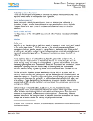                                  Broward County Emergency Management
                                                                                                                           Local Mitigation Strategy
                                                                                                                                   December 2009


            Probability of Future Occurrences 
            There is a very low probability of future sinkhole occurrences for Broward County. The
            impact of these events is not expected to be significant.

            Vulnerability Assessment
            Based on historic records, Broward County does not appear to be vulnerable to
            sinkholes. It is very rare for Broward County to have a naturally occurring sinkhole.
            However, there have been incidents on developed sites due to poor construction
            practices.

            Other Natural Hazards 
            For the purposes of this vulnerability assessment, “other” natural hazards are limited to
            wildfire.

            Wildfire 

            Background 
            A wildfire is any fire occurring in a wildland area (i.e. grassland, forest, brush land) except
            for fire under prescription.14 Wildfires are part of the natural management of forest
            ecosystems, but may also be caused by human factors. Nationally, over 80 percent of
            forest fires are started by negligent human behavior such as smoking in wooded areas or
            improperly extinguishing campfires. The second most common cause for wildfire is
            lightning.

            There are three classes of wildland fires: surface fire, ground fire and crown fire. A
            surface fire is the most common of these three classes and burns along the floor of a
            forest, moving slowly and killing or damaging trees. A ground fire (muck fire) is usually
            started by lightning or human carelessness and burns on or below the forest floor. Crown
            fires spread rapidly by wind and move quickly by jumping along the tops of trees.
            Wildland fires are usually signaled by dense smoke that fills the area for miles around.

            Wildfire probability depends on local weather conditions, outdoor activities such as
            camping, debris burning, and construction, and the degree of public cooperation with fire
            prevention measures. Drought conditions and other natural hazards (such as tornadoes,
            hurricanes, etc.) increase the probability of wildfires by producing fuel in both urban and
            rural settings. Forest damage from hurricanes and tornadoes may also block interior
            access roads and fire breaks, pull down overhead power lines, or damage pavement and
            underground utilities.

            Many individual homes and cabins, subdivisions, resorts, recreational areas,
            organizational camps, businesses and industries are located within high wildfire hazard
            areas. Further, the increasing demand for outdoor recreation places more people in
            wildlands during holidays, weekends and vacation periods. Unfortunately, wildland
            residents and visitors are rarely educated or prepared for wildfire events that can sweep
            through the brush and timber and destroy property within minutes.
                                                                        
            14 Prescription burning, or “controlled burn,” undertaken by land management agencies is the process of igniting fires under selected conditions, in

            accordance with strict parameters.




December 2009                                                                                                                                                                 Page 136 

             
 