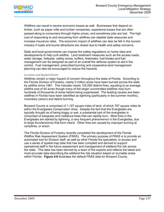                                         Broward County Emergency Management
                                                                                                                           Local Mitigation Strategy
                                                                                                                                   December 2009



            Wildfires can result in severe economic losses as well. Businesses that depend on
            timber, such as paper mills and lumber companies, experience losses that are often
            passed along to consumers through higher prices, and sometimes jobs are lost. The high
            cost of responding to and recovering from wildfires can deplete state resources and
            increase insurance rates. The economic impact of wildfires can also be felt in the tourism
            industry if roads and tourist attractions are closed due to health and safety concerns.

            State and local governments can impose fire safety regulations on home sites and
            developments to help curb wildfire. Land treatment measures such as fire access roads,
            water storage, helipads, safety zones, buffers, firebreaks, fuel breaks and fuel
            management can be designed as part of an overall fire defense system to aid in fire
            control. Fuel management, prescribed burning and cooperative land management
            planning can also be encouraged to reduce fire hazards.

            Location and Spatial Extent 
            Wildfires remain a major hazard of concern throughout the state of Florida. According to
            the Florida Division of Forestry, nearly 5 million acres have been burned across the state
            by wildfire since 1981. This includes nearly 125,000 distinct fires, equating to an average
            wildfire size of 40 acres though many of the larger uncontrolled wildfires may burn
            hundreds of thousands of acres before being suppressed. The leading causes ave been
            wildfires in Florida have been identified as lightning (particularly in the summer months),
            incendiary (arson) and debris burning.

            Broward County is comprised of 1,197 square miles of land, of which 787 square miles lie
            within the Everglades Conservation Area. Despite the fact that the Everglades are
            typically thought as of being boggy or wet, a substantial part of the everglades is
            comprised of sawgrass and mellaluca trees that can rapidly burn. Most fires in the
            Everglades are started by lightning, a very frequent phenomenon in the Everglades, due
            to large thunderstorms that form inland. Other fires are caused by improper burning at
            campfires, or arson.

            The Florida Division of Forestry recently completed the development of the Florida
            Wildfire Risk Assessment System (FRAS). The primary purpose of FRAS is to provide an
            automated tool for Division staff, as well as other Florida fire specialists, to access and
            use a series of spatial map data that has been compiled and derived to support
            operational staff in the future assessment and management of wildland fire risk across
            the state. This data has been derived by a team of fire experts and reflects the latest and
            most accurate data describing the wildland fire risk situation based on burnable areas
            within Florida. Figure 4.9 illustrates the default FRAS data for Broward County.




December 2009                                                                                                                                                                 Page 137 

             
 