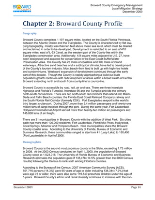                                          Broward County Emergency Management
                                                                                                                            Local Mitigation Strategy
                                                                                                                                    December 2009



             Chapter 2: Broward County Profile 
              
             Geography 

             Broward County comprises 1,197 square miles, located on the South Florida Peninsula,
             between the Atlantic Ocean and the Everglades. The County is characterized by flat low-
             lying topography, mostly less than ten feet above mean sea level, which must be drained
             and reclaimed in order to be developed. Development is restricted to an area of 410
             square miles, east of L-33 Canal, as the western part of the County lies within the
             Everglades conservation area. Additionally, 4.9 square miles adjacent to U.S. 27, have
             been designated and acquired for conservation in the East Coast Buffer/Water
             Preservation Area. The County has 23 miles of coastline and 300 miles of inland
             waterways. Attractive sand beaches and a subtropical climate, have led to development
             of the County’s tourism industry. Most beach-front land is built up with high-rise hotels
             and condominiums. Westward expansion of development continued through the early
             part of this decade. Though the County is rapidly approaching a build-out state
             population growth continues with redevelopment of areas within a broad swath of Central
             Broward extending north and south from county-line to county-line.

             Broward County is accessible by road, rail, air and sea. There are three interstate
             highways and Florida’s Turnpike. Interstate 95 and the Turnpike provide the primary
             north-south connections. There are two north-south rail corridors that extend into Miami-
             Dade and Palm Beach counties: the Florida East Coast Railroad Company railway and
             the South Florida Rail Corridor (formerly CSX). Port Everglades seaport is the world's
             third largest cruise-port. During 2007, more than 3.4 million passengers and twenty-one
             million tons of cargo traveled through the port. During the same year, Fort Lauderdale-
             Hollywood International Airport served more than twenty-two million air passengers and
             145,000 tons of air freight.

             There are 31 municipalities in Broward County with the addition of West Park. Six cities
             each had more than 100,000 residents: Fort Lauderdale, Pembroke Pines, Hollywood,
             Coral Springs, Miramar and Pompano Beach. Nine municipalities share the Broward
             County coastal area. According to the University of Florida, Bureau of Economic and
             Business Research, these communities ranged in size from 41 (Lazy Lake) to 180,400
             (Fort Lauderdale) in April of 2008.

             Demographics 

             Broward County is the second most populous county in the State, exceeding 1.75 million
             in 2008. At the 2000 Census conducted on April 1, 2000, the population of Broward
             County stood at 1,623,018. The University of Florida Bureau of Economic and Business
             Research estimates the population gain of 135,476 (14.5% greater than the 2000 Census
             results) following the Census to rank sixth among Florida’s counties.

             According to the Bureau of the Census, 2007 American Community Survey (ACS),
             551,716 persons (14.3%) were 65 years of age or older including 138,344 (7.9%) that
             were age 75 or older; there were also some 119,840 preschool children under the age of
             5 years. Broward County’s ethnic and racial diversity continues to increase with the non-


December 2009                                                                                                                                                                 Page 14 

              
 