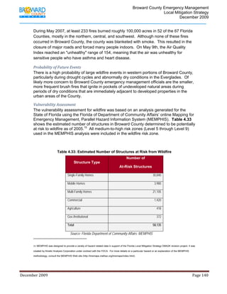                                  Broward County Emergency Management
                                                                                                                           Local Mitigation Strategy
                                                                                                                                   December 2009


            During May 2007, at least 233 fires burned roughly 100,000 acres in 52 of the 67 Florida
            Counties, mostly in the northern, central, and southwest. Although none of these fires
            occurred in Broward County, the county was blanketed with smoke. This resulted in the
            closure of major roads and forced many people indoors. On May 9th, the Air Quality
            Index reached an "unhealthy" range of 154, meaning that the air was unhealthy for
            sensitive people who have asthma and heart disease.

            Probability of Future Events 
            There is a high probability of large wildfire events in western portions of Broward County,
            particularly during drought cycles and abnormally dry conditions in the Everglades. Of
            likely more concern to Broward County emergency management officials are the smaller,
            more frequent brush fires that ignite in pockets of undeveloped natural areas during
            periods of dry conditions that are immediately adjacent to developed properties in the
            urban areas of the County.

            Vulnerability Assessment 
            The vulnerability assessment for wildfire was based on an analysis generated for the
            State of Florida using the Florida of Department of Community Affairs’ online Mapping for
            Emergency Management, Parallel Hazard Information System (MEMPHIS). Table 4.33
            shows the estimated number of structures in Broward County determined to be potentially
            at risk to wildfire as of 2005.15 All medium-to-high risk zones (Level 5 through Level 9)
            used in the MEMPHIS analysis were included in the wildfire risk zone.



                                      Table 4.33: Estimated Number of Structures at Risk from Wildfire
                                                                                                      Number of
                                                        Structure Type
                                                                                                At-Risk Structures

                                                 Single-Family Homes                                                            30,840

                                                 Mobile Homes                                                                    3,980

                                                 Multi-Family Homes                                                             21,105

                                                 Commercial                                                                      1,420

                                                 Agriculture                                                                        418

                                                 Gov./Institutional                                                                 372

                                                 Total                                                                          58,135

                                                    Source: Florida Department of Community Affairs; MEMPHIS
                                                                        
            15 MEMPHIS was designed to provide a variety of hazard related data in support of the Florida Local Mitigation Strategy DMA2K revision project. It was
                 
            created by Kinetic Analysis Corporation under contract with the FDCA. For more details on a particular hazard or an explanation of the MEMPHIS

            methodology, consult the MEMPHIS Web site (http://lmsmaps.methaz.org/lmsmaps/index.html).




December 2009                                                                                                                                                                 Page 140 

             
 