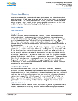                                         Broward County Emergency Management
                                                                                                                           Local Mitigation Strategy
                                                                                                                                   December 2009


             

            Human Caused Factors 
             
            Human caused hazards can affect localized or regional areas, are often unpredictable,
            can cause loss of life and property damage, and can significantly impact infrastructure in
            Broward County. This section includes human caused hazards that pose the greatest
            risk in Broward County. Human caused hazards are categorized as biological, societal
            and technological. Hazards are listed alphabetically by category.

            Biological Hazards 
             
            Infectious Disease 
             
            Background  
            Infectious diseases are a constant threat to humanity. Societal, environmental and
            technological factors impact the occurrence and persistence of infectious diseases
            worldwide, as new diseases (e.g. SARS, West Nile Virus) continue to emerge each year
            and old diseases reappear or evolve into new drug-resistant strains (e.g. malaria,
            tuberculosis, bacterial pneumonias). Infectious diseases can be carried by infected
            people, animals and insects, and can also be contained within commercial shipments of
            contaminated food.
            Three terms are commonly used to classify disease impacts: endemic, epidemic, and
            pandemic. An endemic is present at all times at a low frequency (e.g. chicken pox in the
            U.S.). An epidemic is a sudden severe outbreak of disease (e.g. the bubonic plague
            during Medieval times), and a pandemic is an epidemic that becomes very widespread
            and affects a whole region, a continent, or the world (e.g. the 1957 flu pandemic caused
            at least 70,000 deaths in the U.S. and 1-2 million deaths worldwide.). Fears of pandemic
            have risen in recent years as our globalized economy and growing population fosters
            large scale international travel and trade. Also, growing populations increases the
            vulnerability of all areas to disease as it can travel more quickly and creates difficulty in
            preventing the spread of infection.

            Location and Spatial Extent 
            Disease impacts all areas of the world, and all areas are vulnerable. Third world
            countries have fewer resources to fight disease and may be more vulnerable than more
            industrialized nations. In the United States, the public health system works at the federal,
            state and local levels to monitor diseases, plan and prepare for outbreaks and prevent
            epidemics where possible. But, in the age of air travel and worldwide shipping, it is
            becoming increasingly difficult to contain localized outbreaks as infected or exposed
            people travel and work, sending the disease across the globe in a matter of hours.

            Historical Occurrences 
            The Florida Department of Health and the Broward County Health Department maintain
            disease surveillance for the county, reporting all known medical diagnoses of certain




December 2009                                                                                                                                                                 Page 141 

             
 