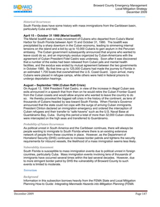                                         Broward County Emergency Management
                                                                                                                           Local Mitigation Strategy
                                                                                                                                   December 2009


            Historical Occurrences 
            South Florida does have some history with mass immigrations from the Caribbean basin,
            particularly Cuba and Haiti.

            April 15 – October 31 1980 (Mariel boatlift)
            The Mariel boatlift was a mass movement of Cubans who departed from Cuba's Mariel
            Harbor for South Florida between April 15 and October 31, 1980. The boatlift was
            precipitated by a sharp downturn in the Cuban economy, leading to simmering internal
            tensions on the island and a bid by up to 10,000 Cubans to gain asylum in the Peruvian
            embassy. The Cuban government subsequently announced that anyone who wanted to
            leave could do so, and an impromptu exodus organized by Cuban-Americans with the
            agreement of Cuban President Fidel Castro was underway. Soon after it was discovered
            that a number of the exiles had been released from Cuban jails and mental health
            facilities, and the exodus was ended by mutual agreement between the two governments
            in October 1980. By that time up to 125,000 Cubans had made the journey to Florida in
            an estimated 1,700 boats that overwhelmed the U.S. Coast Guard. Upon arrival, many
            Cubans were placed in refugee camps, while others were held in federal prisons to
            undergo deportation hearings.

            August – September 1994 (Cuban Raft Crisis)
            On August 13, 1994 President Fidel Castro, in view of the increase in illegal Cuban sea
            exits announced in a speech that from then on he would retire the Cuban Frontier Guard
            from the Cuban coasts and would allow anyone who wanted to leave the country to do
            so. He thereby provoked the biggest raft crisis in the history of the continent, as tens of
            thousands of Cubans headed by sea toward South Florida. When Florida’s Governor
            announced that the state could not cope with the surge of arriving Cuban immigrants,
            President Clinton declared an immigration emergency and ordered the interception of
            Cuban refugees and their transfer to “safe havens” such as the U.S. Naval Base at
            Guantánamo Bay, Cuba. During this period a total of more than 32,000 Cuban citizens
            were intercepted on the high seas and transferred to Guantánamo.

            Probability of Future Occurrences 
            As political unrest in South America and the Caribbean continues, there will always be
            people wanting to immigrate to South Florida where there is an existing extensive
            network of people from these countries in place. However, as the Department of
            Homeland Security (DHS) continues to increase border patrols and tightens the security
            requirements for inbound vessels, the likelihood of a mass immigration seems less likely.

            Vulnerability Assessment 
            South Florida is susceptible to mass immigration events due to political unrest in foreign
            countries, particularly Cuba. Mass immigration events involving tens of thousands of
            immigrants have occurred several times within the last several decades. However, due
            to more stringent border patrol by DHS the vulnerability of Broward County to such
            events is limited to moderate.

            Terrorism  

            Background 
            Information in this subsection borrows heavily from the FEMA State and Local Mitigation
            Planning How-to Guide: Integrating Manmade Hazards into Mitigation Planning (FEMA


December 2009                                                                                                                                                                 Page 147 

             
 