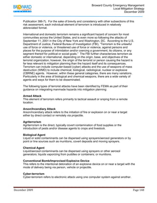                                         Broward County Emergency Management
                                                                                                                           Local Mitigation Strategy
                                                                                                                                   December 2009


            Publication 386-7). For the sake of brevity and consistency with other subsections of this
            risk assessment, each individual element of terrorism is introduced in relatively
            abbreviated format.

            International and domestic terrorism remains a significant hazard of concern for most
            communities across the United States, and is even more so following the attacks of
            September 11, 2001 in the City of New York and Washington, DC. According to the U.S.
            Department of Justice, Federal Bureau of Investigation (FBI), “Terrorism is the unlawful
            use of force or violence, or threatened use of force or violence, against persons and
            places for the purpose of intimidation and/or coercing a government, its citizens, or any
            segment thereof for political or social goals.” The FBI further characterizes terrorism as
            either domestic or international, depending on the origin, base, and objectives of the
            terrorist organization; however, the origin of the terrorist or person causing the hazard is
            far less relevant to mitigation planning than the hazard itself and its consequences.
            Terrorism can include computer-based (cyber) attacks and the use of weapons of mass
            destruction (WMD) to include chemical, biological, radiological, nuclear or explosive
            (CBRNE) agents. However, within these general categories, there are many variations.
            Particularly in the area of biological and chemical weapons, there are a wide variety of
            agents and ways for them to be disseminated.

            The following types of terrorist attacks have been identified by FEMA as part of their
            guidance on integrating manmade hazards into mitigation planning:

            Armed Attack
            This element of terrorism refers primarily to tactical assault or sniping from a remote
            location.

            Arson/Incendiary Attack
            Arson/incendiary attack refers to the initiation of fire or explosion on or near a target
            either by direct contact or remotely via projectile.

            Agriterrorism
            Agriterrorism is the direct, typically covert contamination of food supplies or the
            introduction of pests and/or disease agents to crops and livestock.

            Biological Agent
            Liquid or solid contaminants can be dispersed using sprayers/aerosol generators or by
            point or line sources such as munitions, covert deposits and moving sprayers.

            Chemical Agent
            Liquid/aerosol contaminants can be dispersed using sprayers or other aerosol
            generators; liquids vaporizing from puddles or containers; or munitions.

            Conventional Bomb/Improvised Explosive Device
            This refers to the intentional detonation of an explosive device on or near a target with the
            mode of delivery being via person, vehicle or projectile.

            Cyber-terrorism
            Cyber-terrorism refers to electronic attack using one computer system against another.



December 2009                                                                                                                                                                 Page 148 

             
 