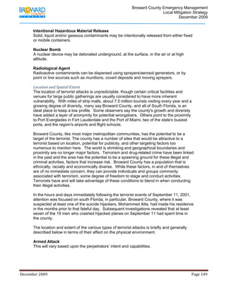                                         Broward County Emergency Management
                                                                                                                           Local Mitigation Strategy
                                                                                                                                   December 2009


            Intentional Hazardous Material Release
            Solid, liquid and/or gaseous contaminants may be intentionally released from either fixed
            or mobile containers.

            Nuclear Bomb
            A nuclear device may be detonated underground, at the surface, in the air or at high
            altitude.

            Radiological Agent
            Radioactive contaminants can be dispersed using sprayers/aerosol generators, or by
            point or line sources such as munitions, covert deposits and moving sprayers.

            Location and Spatial Extent 
            The location of terrorist attacks is unpredictable, though certain critical facilities and
            venues for large public gatherings are usually considered to have more inherent
            vulnerability. With miles of strip malls, about 7.5 million tourists visiting every year and a
            growing degree of diversity, many say Broward County, and all of South Florida, is an
            ideal place to keep a low profile. Some observers say the county's growth and diversity
            have added a layer of anonymity for potential wrongdoers. Others point to the proximity
            to Port Everglades in Fort Lauderdale and the Port of Miami, two of the state's busiest
            ports, and the region's airports and flight schools.

            Broward County, like most major metropolitan communities, has the potential to be a
            target of the terrorist. The county has a number of sites that would be attractive to a
            terrorist based on location, potential for publicity, and other targeting factors too
            numerous to mention here. The world is shrinking and geographical boundaries and
            proximity are no longer major factors. Terrorism and drug-related crime have been linked
            in the past and the area has the potential to be a spawning ground for these illegal and
            criminal activities, factors that increase risk. Broward County has a population that is
            ethnically, racially and economically diverse. While these factors, in and of themselves
            are of no immediate concern, they can provide individuals and groups commonly
            associated with terrorism, some degree of freedom to stage and conduct activities.
            Terrorists have and will take advantage of these conditions to blend in when conducting
            their illegal activities.

            In the hours and days immediately following the terrorist events of September 11, 2001,
            attention was focused on south Florida, in particular, Broward County, where it was
            suspected at least one of the suicide hijackers, Mohammed Atta, had made his residence
            in the months prior to that fateful day. Subsequent investigations revealed that at least
            seven of the 19 men who crashed hijacked planes on September 11 had spent time in
            the county.

            The location and extent of the various types of terrorist attacks is briefly and generally
            described below in terms of their affect on the physical environment.

            Armed Attack
            This will vary based upon the perpetrators’ intent and capabilities.




December 2009                                                                                                                                                                 Page 149 

             
 