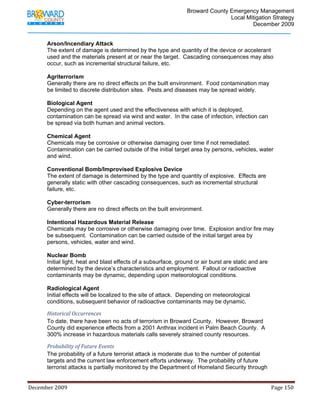                                         Broward County Emergency Management
                                                                                                                           Local Mitigation Strategy
                                                                                                                                   December 2009


            Arson/Incendiary Attack
            The extent of damage is determined by the type and quantity of the device or accelerant
            used and the materials present at or near the target. Cascading consequences may also
            occur, such as incremental structural failure, etc.

            Agriterrorism
            Generally there are no direct effects on the built environment. Food contamination may
            be limited to discrete distribution sites. Pests and diseases may be spread widely.

            Biological Agent
            Depending on the agent used and the effectiveness with which it is deployed,
            contamination can be spread via wind and water. In the case of infection, infection can
            be spread via both human and animal vectors.

            Chemical Agent
            Chemicals may be corrosive or otherwise damaging over time if not remediated.
            Contamination can be carried outside of the initial target area by persons, vehicles, water
            and wind.

            Conventional Bomb/Improvised Explosive Device
            The extent of damage is determined by the type and quantity of explosive. Effects are
            generally static with other cascading consequences, such as incremental structural
            failure, etc.

            Cyber-terrorism
            Generally there are no direct effects on the built environment.

            Intentional Hazardous Material Release
            Chemicals may be corrosive or otherwise damaging over time. Explosion and/or fire may
            be subsequent. Contamination can be carried outside of the initial target area by
            persons, vehicles, water and wind.

            Nuclear Bomb
            Initial light, heat and blast effects of a subsurface, ground or air burst are static and are
            determined by the device’s characteristics and employment. Fallout or radioactive
            contaminants may be dynamic, depending upon meteorological conditions.

            Radiological Agent
            Initial effects will be localized to the site of attack. Depending on meteorological
            conditions, subsequent behavior of radioactive contaminants may be dynamic.

            Historical Occurrences  
            To date, there have been no acts of terrorism in Broward County. However, Broward
            County did experience effects from a 2001 Anthrax incident in Palm Beach County. A
            300% increase in hazardous materials calls severely strained county resources.

            Probability of Future Events 
            The probability of a future terrorist attack is moderate due to the number of potential
            targets and the current law enforcement efforts underway. The probability of future
            terrorist attacks is partially monitored by the Department of Homeland Security through


December 2009                                                                                                                                                                 Page 150 

             
 