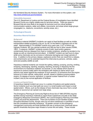                                         Broward County Emergency Management
                                                                                                                           Local Mitigation Strategy
                                                                                                                                   December 2009


            the Homeland Security Advisory System. For more information on this system, visit
            http://www.whitehouse.gov/homeland/.

            Vulnerability Assessment 
            The U.S. Department of Justice and the Federal Bureau of Investigation have identified
            Broward County as a highly volatile area for terrorism activity. There are areas in
            Broward that are more likely to be targets for terrorism such as critical facilities,
            communication systems, water and utilities, monuments, and areas where large groups
            congregate (i.e., stadiums, conventions, worship areas, etc.).

            Technological Hazards  

            Hazardous Material Incident 

            Background 
            Hazardous material (HAZMAT) incidents can apply to fixed facilities as well as mobile,
            transportation-related accidents in the air, by rail, on the Nation’s highways and on the
            water. Approximately 6,774 HAZMAT events occur each year, 5,517 of which are
            highway incidents, 991 are railroad incidents and 266 are due to other causes (FEMA,
            1997). In essence, HAZMAT incidents consist of solid, liquid and/or gaseous
            contaminants that are released from fixed or mobile containers, whether by accident or by
            design as with an intentional terrorist attack. A HAZMAT incident can last hours to days,
            while some chemicals can be corrosive or otherwise damaging over longer periods of
            time. In addition to the primary release, explosions and/or fires can result from a release,
            and contaminants can be extended beyond the initial area by persons, vehicles, water,
            wind and possibly wildlife as well.

            Hazardous material incidents can include the spilling, leaking, pumping, pouring, emitting,
            emptying, discharging, injecting, escaping, leaching, dumping or disposing into the
            environment of a hazardous material, but exclude: (1) any release which results in
            exposure to poisons solely within the workplace with respect to claims which such
            persons may assert against the employer of such persons; (2) emissions from the engine
            exhaust of a motor vehicle, rolling stock, aircraft, vessel or pipeline pumping station
            engine; (3) release of source, byproduct, or special nuclear material from a nuclear
            incident; and (4) the normal application of fertilizer.

            Location and Spatial Extent 
            A hazardous material incident can occur in a variety of locations and spatial extents.
            Some incidents (such as a fuel spill) can occur in a small location and impact a small
            spatial extent. Others, such as the release of toxic chemicals may occur from a small
            location or source but can spread over large areas.

            The Emergency Planning & Community Right-to-Know Act of 1986 (EPCRA) requires
            facilities storing hazardous materials to report those substances annually to the State
            Emergency Response Commission (SERC), the Local Emergency Planning Committee
            (LEPC) and local fire departments. There are hundreds of such facilities located
            throughout Broward County, though many do not store substances or quantities of such
            that are considered extremely hazardous. Of greater concern to the emergency
            management community are those facilities that use or produce toxic chemicals above
            specific thresholds that pose major threats to human life and safety. These include


December 2009                                                                                                                                                                 Page 151 

             
 