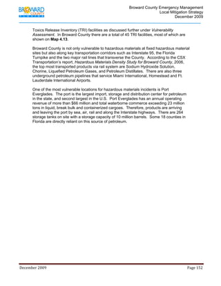                                         Broward County Emergency Management
                                                                                                                           Local Mitigation Strategy
                                                                                                                                   December 2009


            Toxics Release Inventory (TRI) facilities as discussed further under Vulnerability
            Assessment. In Broward County there are a total of 45 TRI facilities, most of which are
            shown on Map 4.13.

            Broward County is not only vulnerable to hazardous materials at fixed hazardous material
            sites but also along key transportation corridors such as Interstate 95, the Florida
            Turnpike and the two major rail lines that transverse the County. According to the CSX
            Transportation’s report, Hazardous Materials Density Study for Broward County, 2006,
            the top most transported products via rail system are Sodium Hydroxide Solution,
            Chorine, Liquefied Petroleum Gases, and Petroleum Distillates. There are also three
            underground petroleum pipelines that service Miami International, Homestead and Ft.
            Lauderdale International Airports.

            One of the most vulnerable locations for hazardous materials incidents is Port
            Everglades. The port is the largest import, storage and distribution center for petroleum
            in the state, and second largest in the U.S. Port Everglades has an annual operating
            revenue of more than $66 million and total waterborne commerce exceeding 23 million
            tons in liquid, break bulk and containerized cargoes. Therefore, products are arriving
            and leaving the port by sea, air, rail and along the Interstate highways. There are 264
            storage tanks on site with a storage capacity of 10 million barrels. Some 18 counties in
            Florida are directly reliant on this source of petroleum.




December 2009                                                                                                                                                                 Page 152 

             
 