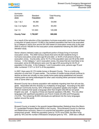                                          Broward County Emergency Management
                                                                                                                            Local Mitigation Strategy
                                                                                                                                    December 2009


             Hurricane
             Evacuation                             Resident                              Total Housing
             Zone                                   Population                            Units

             Cat. 1 & 2                               46,368                                  54,848

             Cat. 3 or higher                         95,475                                  65,450

             Cat 1-5                               141,843                                   120,298

             County Total                      1,756,087                                     808,686


             As a result of the reduction of the mandatory hurricane evacuation zones, there had been
             a reduction of nearly around 112,800 in the resident population that has to be evacuated
             for a Category 5 storm from around 261,600 based on evacuation zones prior to the year
             2000 to around 148,800 for the evacuation zones established following the 2000 LIDAR
             elevation study.

             Senior citizens (retirees) make up a significant portion of those living in hurricane
             evacuation zones. The 2000 Census shows that some 45,520 residents living in
             hurricane evacuation zones were age 65 and older, or 30.6% of all persons living in
             evacuation zones. County-wide, some 16.1% of the population was over 65 at the 2000
             Census. In the Category 1 and 2 evacuation zones, the areas that are most likely to be
             evacuated, some 22,358 persons were over the age of 65 accounting for 44.4% of
             population in the area. In the Category 1 and 2 evacuation zone, persons age 75 and
             older numbered 17.071 or 33.9 % of the population.

             In 2007, there were 22,172 mobile homes in Broward County. This is a continuing
             reduction of units from 15 years earlier. The number of mobile homes should continue to
             decline as there are virtually no new mobile home parks being established and several
             existing parks are being redeveloped for other uses including either permanent resident
             units or some other use.

             Broward County has a diverse population with residents migrating here from all over the
             globe. Associated with this diversity is a multiplicity of languages. According to the 2007
             American Community Survey, 62% of Broward’s population speaks only English. Of the
             598.423 residents that speak a language other than English 252,049 do not speak
             English very well. A majority of those are Spanish speakers (156,282). The only other
             languages with significant populations are French Creole (43,230) and Portuguese
             (13,219). The remaining 40,000 individuals are splintered into the many languages
             spoken around the world.

             Economy 

             Broward County is located in the seventh largest Metropolitan Statistical Area (the Miami-
             Ft. Lauderdale-Pompano Beach MSA) in the country. Since Broward County is a Service
             and Retail-driven economy, there is no surprise that population growth brings along
             employment growth. While the population grew by 14.5% since 2000; the labor force
             grew by 18% and the number of Broward’s employed grew by 16%. 2008 was a difficult


December 2009                                                                                                                                                                 Page 16 

              
 