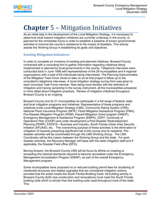                                         Broward County Emergency Management
                                                                                                                           Local Mitigation Strategy
                                                                                                                                   December 2009




            Chapter 5 – Mitigation Initiatives 
            As an initial step in the development of the Local Mitigation Strategy, it is necessary to
            determine what hazard mitigation initiatives are currently underway in the county, or
            planned for the immediate future in order to establish a baseline of known governmental
            activities to improve the county’s resistance to the impact of disasters. This activity
            assists the Working Group in establishing its goals and objectives.

            Existing Mitigation Initiatives 
            In order to complete an inventory of existing and planned initiatives, Broward County
            contracted with a consulting firm to gather information regarding initiatives being
            implemented or planned by local governments in the county. Telephone interviews were
            conducted back in June 1998 with representatives of the 29 municipalities and 4 regional
            organizations with a total of 65 individuals being interviewed. The Planning Subcommittee
            of the Mitigation Task Force chose to take on as its first project a follow up to the
            consultant’s telephone interviews. A local mitigation strategy survey form was given to
            each municipal Task Force member. Now being more familiar with the definition of
            mitigation and having ownership in the survey instrument, all the municipalities answered
            in more detail about mitigation practices. Review of mitigation initiatives throughout
            Broward County is an ongoing.

            Broward County and its 31 municipalities do participate in a full range of federal, state
            and local mitigation programs and initiatives. Representative of these programs and
            initiatives is the Local Mitigation Strategy (LMS), Community Rating System (CRS),
            National Flood Insurance Program (NFIP), Flood Mitigation Assistance Program (FMA),
            Pre-Disaster Mitigation Program (PDM), Hazard Mitigation Grant program (HMGP),
            Emergency Management & Assistance Program (EMPA), CERT, Continuity of
            Operations Plan (COOP) and under development a Post Disaster Redevelopment
            Planning (PDRP), ESF#19 – Business and Industry, South Florida Urban Area Security
            Initiative (SFUASI), etc. The overarching purpose of these activities is the elimination or
            mitigation of hazards presenting significant risk to the county and its residents. Pre-
            disaster activities will be coordinated through the LMS Working Group. The LMS
            Coordinator will be the Liaison between the Working Group and the state. For post-
            disaster activities, the Recovery Manager will liaise with the state mitigation staff and if
            applicable, the Disaster Field office (DFO).

            Moving forward, the Broward County LMS will be focus its efforts on meeting or
            exceeding the national standards required to become accredited under the Emergency
            Management Accreditation Program (EMAP), as part of the overall Emergency
            Management program.

            Some municipalities have proposed no or reduced building permit fees for shuttering of
            residential structures and related upgrades that are considered mitigation actions,
            provided that the action meets the South Florida Building Code. All building activity in
            Broward County (both new construction and renovations) must meet the South Florida
            building code which is stricter than the building code used throughout most of the state.
            This


December 2009                                                                                                                                                                 Page 165 

             
 