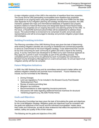                                         Broward County Emergency Management
                                                                                                                           Local Mitigation Strategy
                                                                                                                                   December 2009



            A major mitigation priority of the LMS is the reduction of repetitive flood loss properties.
            The county and its CRS participating municipalities track repetitive loss properties
            countywide on an ongoing basis using data gathered annually from FEMA and the State.
            (See Appendix H) For mitigation planning and strategy development purposes, the LMS
            maintains updated GIS maps and informational databases of repetitive loss property
            locations relative to historical flood areas and designated Special Flood Hazard Areas.
            Repetitive loss properties are an ongoing discussion and planning priority for the LMS. In
            the future, a Flood/CRS technical subcommittee will be established to address these
            issues. The subcommittee is envisioned to be comprised of public and private sector
            representatives and will be encouraged to develop and promote mitigation project ideas
            and strategies.

            Building Permitting Activities 
            The Planning committee of the LMS Working Group was given the task of determining
            what existing mitigation activities are occurring to residential and commercial properties
            to serve as a benchmark for the local mitigation strategy. It was determined that it would
            be too time consuming for each community to gather and write a report to the working
            group. A survey instrument was developed to be filled out by each individual applicant as
            they apply for a permit in each municipality as part of the permitting process. The
            completed permit survey forms are gathered by each municipality and submitted to
            Broward County Emergency Management on a semi-annual basis. An annual report of all
            mitigation activity will then be compiled.

            Future Mitigation Initiatives 
            In 2009, the LMS Working Group and its committees restructured to better define and
            address mitigation initiatives and promote more involvement. Future initiatives may
            include, but are not limited to the following:

                    • Zoning Changes
                    • Land use regulations (To be included in the Broward County Post Disaster
                      Redevelopment Plan)
                    • Review of existing permitting fees
                    • Mitigation tax incentives
                    • Recommendations to state regarding insurance premiums
                    • Discussions with state regarding additional financial incentives for structural
                      hardening programs (e.g. My Safe Florida Home)

            Goals and Objectives 
            The Executive Committee has been given the task of formulating the goals and objectives
            for the Local Mitigation Strategy. Mitigation goals and objectives must be consistent with
            the goals and objectives of the county and the individual municipalities’ master plans,
            their codes and ordinances, as well as other endeavors that reflect the aspirations for the
            welfare, safety and quality of life of their citizens.

            The following are the goals and objective of the LMS:


December 2009                                                                                                                                                                 Page 166 

             
 
