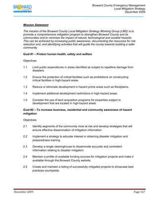                                         Broward County Emergency Management
                                                                                                                           Local Mitigation Strategy
                                                                                                                                   December 2009



            Mission Statement

            The mission of the Broward County Local Mitigation Strategy Working Group (LMS) is to
            promote a comprehensive mitigation program to strengthen Broward County and its
            communities and to minimize the impact of natural, technological and societal hazards.
            This can be achieved by increasing public awareness, documenting the resources for risk
            reduction and, and identifying activities that will guide the county towards building a safer
            community.

            Goal #1 – Protect human health, safety and welfare

            Objectives

            1.1          Limit public expenditures in areas identified as subject to repetitive damage from
                         disasters.

            1.2          Ensure the protection of critical facilities such as prohibitions on constructing
                         critical facilities in high-hazard areas.

            1.3          Reduce or eliminate development in hazard prone areas such as floodplains.

            1.4          Implement additional development restrictions in high-hazard areas.

            1.5          Consider the use of land acquisition programs for properties subject to
                         development that are located in high-hazard areas.

            Goal #2 – To increase business, residential and community awareness of hazard
            mitigation

            Objectives

            2.1          Identify segments of the community most at risk and develop strategies that will
                         ensure effective dissemination of mitigation information

            2.2          Implement a strategy to educate interest in obtaining disaster mitigation and
                         preparedness training

            2.3          Develop a single clearinghouse to disseminate accurate and consistent
                         information relating to disaster mitigation.

            2.4          Maintain a profile of available funding sources for mitigation projects and make it
                         available through the Broward County website.

            2.5          Create and maintain a listing of successfully mitigated projects to showcase best
                         practices countywide.




December 2009                                                                                                                                                                 Page 167 

             
 