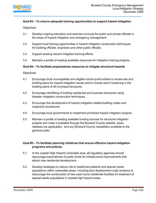                                         Broward County Emergency Management
                                                                                                                           Local Mitigation Strategy
                                                                                                                                   December 2009


            Goal #3 – To ensure adequate training opportunities to support hazard mitigation

            Objectives

            3.1          Develop ongoing education and exercise curricula for public and private officials in
                         the areas of hazard mitigation and emergency management.

            3.2          Support local training opportunities in hazard mitigation construction techniques
                         for building officials, engineers and other public officials.

            3.3          Support existing hazard mitigation training efforts.

            3.4          Maintain a profile of existing available resources for mitigation training projects.

            Goal #4 – To facilitate preparedness measures to mitigate structural hazards

            Objectives

            4.1          Encourage local municipalities and eligible not-for-profit entities to review site and
                         building plans for hazard mitigation issues and to include storm hardening in the
                         building plans of all municipal structures.

            4.2          Encourage retrofitting of existing residential and business structures using
                         disaster mitigation construction techniques.

            4.3          Encourage the development of hazard mitigation related building codes and
                         inspection procedures.

            4.4          Encourage local governments to implement prioritized hazard mitigation projects.

            5.5          Maintain a profile of existing available funding sources for structural mitigation
                         projects and make it available through the Broward County website, press
                         releases (as applicable), and any Broward County newsletters available to the
                         general public.



            Goal #5 – To facilitate planning initiatives that ensure effective hazard mitigation
                  programs and policies

            5.1          In the coastal High Hazard vulnerable area, all regulatory agencies should
                         discourage expenditures of public funds for infrastructure improvements that
                         attract new residential development.

            5.2          Develop strategies to reduce risk to healthcare patients and special needs
                         populations within vulnerable areas, including land development code revisions to
                         discourage the construction of new year-round residential facilities for treatment of
                         special needs populations in coastal high hazard areas.



December 2009                                                                                                                                                                 Page 168 

             
 