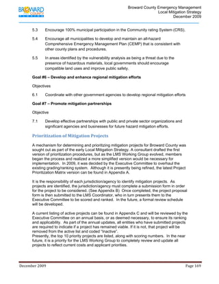                                         Broward County Emergency Management
                                                                                                                           Local Mitigation Strategy
                                                                                                                                   December 2009


            5.3          Encourage 100% municipal participation in the Community rating System (CRS).

            5.4          Encourage all municipalities to develop and maintain an all-hazard
                         Comprehensive Emergency Management Plan (CEMP) that is consistent with
                         other county plans and procedures.

            5.5          In areas identified by the vulnerability analysis as being a threat due to the
                         presence of hazardous materials, local governments should encourage
                         compatible land uses and improve public safety.

            Goal #6 – Develop and enhance regional mitigation efforts

            Objectives

            6.1          Coordinate with other government agencies to develop regional mitigation efforts

            Goal #7 – Promote mitigation partnerships

            Objective

            7.1          Develop effective partnerships with public and private sector organizations and
                         significant agencies and businesses for future hazard mitigation efforts.

            Prioritization of Mitigation Projects 
            A mechanism for determining and prioritizing mitigation projects for Broward County was
            sought out as part of the early Local Mitigation Strategy. A consultant drafted the first
            version of prioritization procedures, but as the LMS Working Group evolved, members
            began the process and realized a more simplified version would be necessary for
            implementation. In 2009, it was decided by the Executive Committee to overhaul the
            existing grading/ranking system. Although it is presently being refined, the latest Project
            Prioritization Matrix version can be found in Appendix A.

            It is the responsibility of each jurisdiction/agency to identify mitigation projects. As
            projects are identified, the jurisdiction/agency must complete a submission form in order
            for the project to be considered. (See Appendix B) Once completed, the project proposal
            form is then submitted to the LMS Coordinator, who in turn presents them to the
            Executive Committee to be scored and ranked. In the future, a formal review schedule
            will be developed.

            A current listing of active projects can be found in Appendix C and will be reviewed by the
            Executive Committee on an annual basis, or as deemed necessary, to ensure its ranking
            and applicability. As part of the annual updates, all entities who have submitted projects
            are required to indicate if a project has remained viable. If it is not, that project will be
            removed from the active list and coded “Inactive”.
            Presently, the top 10 priority projects are listed, along with scoring numbers. In the near
            future, it is a priority for the LMS Working Group to completely review and update all
            projects to reflect current costs and applicant priorities.




December 2009                                                                                                                                                                 Page 169 

             
 