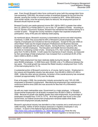                                          Broward County Emergency Management
                                                                                                                            Local Mitigation Strategy
                                                                                                                                    December 2009


             year. Even though Broward’s labor force continued to grow (with the average labor force
             now exceeding 1,000,000), the actual number of employed dropped for the first time this
             decade; causing the number of unemployed to increase by 50%. While 2009 looks to
             have similar results; once the economy starts its rebound, the employment picture for
             Broward should improve as well.

             Broward County’s per-capita personal income ($41,169 for 2007) is greater than either
             the U.S. ($38,615) or Florida ($38,417); but is only 12th greatest in Florida. According to
             the U.S. Bureau of Economic Analysis, Broward has maintained that relative ranking for a
             number of years. Though the County maintains a higher than expected employment
             participation, many of the jobs are relatively lower-paying.

             As mentioned above, Broward’s economy is dominated by service and retail industries.
             Combined, in 2008, they accounted for 90% of Broward’s private employment. The
             majority of employees are included as Service employees. Except for the year 2000 (in
             which Retail Trade was the largest employer) Professional and Business Services
             employed more people than any other industry. During that time, it grew by 29%, from
             94,900 to 122,600 employees. The Education and Health Service industries also
             provided an increasing number of jobs. Growing by 31%, their number of employees
             grew from 72,300 to 94,600. In both cases the importance of each industry, as measured
             by their percentage of total employment, has increased from a combined 24.8% of the
             total in 2000 to 28.8% in 2008.

             Retail Trade employment has been relatively stable during the decade. In 2000 there
             were 99,800 employees. In 2008 there were 100,800; only a 1% difference between the
             two years. This small growth has reduced the Retail industry’s employment from 14.8%
             of the total employment to 13.1%.

             A substantial portion of Broward’s economy is, of course, tied to tourism. Employment in
             the Leisure and Hospitality industry has also grown, from 69,400 in 2000 to 81,400 in
             2008. Unlike the other service industries, its portion of the overall economy has remained
             constant (at approximately 10.5%) over the decade.

             Even at its peak in 2006, the construction industry accounted for only 7.8% (61,000
             employees) of Broward’s employment. Manufacturing employment has experienced a
             continuous decline since 2000 and now accounts for less than 4% of Broward’s
             employment.

             As with any major metropolitan area, Government is a major employer. In Broward,
             Governmental employment (at all levels) increased from 90,500 in 2000 to 105,600 in
             2008. Because its growth was slightly greater than total employment, its percentage of
             employees increased from 13.4% to 13.7%. All of that growth was found in the Local
             Government, as Federal Government employment remained stable while State
             Government employment actually declined.

             Broward’s agricultural industry has dwindled to a few nurseries and a small amount of
             cattle ranching; neither of which employs seasonal or migratory employees in any
             numbers. A search of the National Agricultural Statistics Service
             (http://www.nass.usda.gov/Statistics_by_State/Florida/index.asp) finds the only
             agriculture mentioned is 12,000 head of cattle. Broward registers no harvest of any


December 2009                                                                                                                                                                 Page 17 

              
 