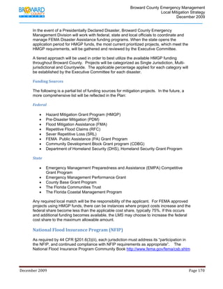                                         Broward County Emergency Management
                                                                                                                           Local Mitigation Strategy
                                                                                                                                   December 2009


            In the event of a Presidentially Declared Disaster, Broward County Emergency
            Management Division will work with federal, state and local officials to coordinate and
            manage FEMA Disaster Assistance funding programs. When the state opens the
            application period for HMGP funds, the most current prioritized projects, which meet the
            HMGP requirements, will be gathered and reviewed by the Executive Committee.

            A tiered approach will be used in order to best utilize the available HMGP funding
            throughout Broward County. Projects will be categorized as Single Jurisdiction, Multi-
            jurisdictional and Countywide. The applicable percentage applied for each category will
            be established by the Executive Committee for each disaster.

            Funding Sources 
             
            The following is a partial list of funding sources for mitigation projects. In the future, a
            more comprehensive list will be reflected in the Plan:

            Federal 
             
               • Hazard Mitigation Grant Program (HMGP)
               • Pre-Disaster Mitigation (PDM)
               • Flood Mitigation Assistance (FMA)
               • Repetitive Flood Claims (RFC)
               • Sever Repetitive Loss (SRL)
               • FEMA Public Assistance (PA) Grant Program
               • Community Development Block Grant program (CDBG)
               • Department of Homeland Security (DHS), Homeland Security Grant Program

            State 
             
                • Emergency Management Preparedness and Assistance (EMPA) Competitive
                   Grant Program
                • Emergency Management Performance Grant
                • County Base Grant Program
                • The Florida Communities Trust
                • The Florida Coastal Management Program

            Any required local match will be the responsibility of the applicant. For FEMA approved
            projects using HMGP funds, there can be instances where project costs increase and the
            federal share become less than the applicable cost share, typically 75%. If this occurs
            and additional funding becomes available, the LMS may choose to increase the federal
            cost share to the maximum allowable amount.
             
            National Flood Insurance Program (NFIP) 
             
            As required by 44 CFR §201.6(3)(ii), each jurisdiction must address its “participation in
            the NFIP, and continued compliance with NFIP requirements as appropriate”. The
            National Flood Insurance Program Community Book http://www.fema.gov/fema/csb.shtm




December 2009                                                                                                                                                                 Page 170 

             
 