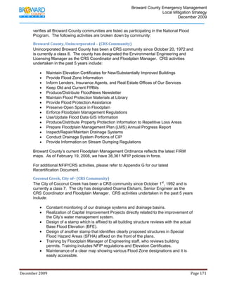                                         Broward County Emergency Management
                                                                                                                           Local Mitigation Strategy
                                                                                                                                   December 2009


            verifies all Broward County communities are listed as participating in the National Flood
            Program. The following activities are broken down by community:

            Broward County, Unincorporated – (CRS Community) 
            Unincorporated Broward County has been a CRS community since October 20, 1972 and
            is currently a class 8. The county has designated the Environmental Engineering and
            Licensing Manager as the CRS Coordinator and Floodplain Manager. CRS activities
            undertaken in the past 5 years include:

                   •     Maintain Elevation Certificates for New/Substantially Improved Buildings
                   •     Provide Flood Zone Information
                   •     Inform Lenders, Insurance Agents, and Real Estate Offices of Our Services
                   •     Keep Old and Current FIRMs
                   •     Produce/Distribute FloodNews Newsletter
                   •     Maintain Flood Protection Materials at Library
                   •     Provide Flood Protection Assistance
                   •     Preserve Open Space in Floodplain
                   •     Enforce Floodplain Management Regulations
                   •     Use/Update Flood Data GIS Information
                   •     Produce/Distribute Property Protection Information to Repetitive Loss Areas
                   •     Prepare Floodplain Management Plan (LMS) Annual Progress Report
                   •     Inspect/Repair/Maintain Drainage Systems
                   •     Conduct Drainage System Portions of CIP
                   •     Provide Information on Stream Dumping Regulations

            Broward County’s current Floodplain Management Ordinance reflects the latest FIRM
            maps. As of February 19, 2008, we have 38,361 NFIP policies in force.

            For additional NFIP/CRS activities, please refer to Appendix G for our latest
            Recertification Document.

            Coconut Creek, City of– (CRS Community) 
            The City of Coconut Creek has been a CRS community since October 1st, 1992 and is
            currently a class 7. The city has designated Osama Elshami, Senior Engineer as the
            CRS Coordinator and Floodplain Manager. CRS activities undertaken in the past 5 years
            include:

                   •     Constant monitoring of our drainage systems and drainage basins.
                   •     Realization of Capital Improvement Projects directly related to the improvement of
                         the City’s water management system.
                   •     Design of a stamp which is affixed to all building structure reviews with the actual
                         Base Flood Elevation (BFE).
                   •     Design of another stamp that identifies clearly proposed structures in Special
                         Flood Hazard Areas (SFHA) affixed on the front of the plans.
                   •     Training by Floodplain Manager of Engineering staff, who reviews building
                         permits. Training includes NFIP regulations and Elevation Certificates.
                   •     Maintenance of a clear map showing various Flood Zone designations and it is
                         easily accessible.



December 2009                                                                                                                                                                 Page 171 

             
 
