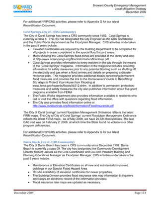                                         Broward County Emergency Management
                                                                                                                           Local Mitigation Strategy
                                                                                                                                   December 2009


            For additional NFIP/CRS activities, please refer to Appendix G for our latest
            Recertification Document.

            Coral Springs, City of– (CRS Community) 
            The City of Coral Springs has been a CRS community since 1992. Coral Springs is
            currently a class 8. The city has designated the City Engineer as the CRS Coordinator
            and the Public Works department as the Floodplain Manager. CRS activities undertaken
            in the past 5 years include:
                 • Elevation Certificates are required by the Building Department to be completed for
                    all projects in areas considered in the special flood hazard areas.
                 • Maps showing the Coral Springs flood zones are provided at the library and also
                    at http://www.coralsprings.org/floodinformation/floodmap.pdf
                 • Coral Springs provides information to every resident in the city through the means
                    of the “Coral Springs” magazine. Information in the magazine includes providing
                    information for safety measures prior to any potential flooding such as shutting off
                    the electricity and gas when a flood arrives and details on preparing a disaster
                    response plan. The magazine provides additional details concerning permanent
                    flood measures and provides the link to the Homeowners’ Guide to Retrofitting:
                    Six Ways to Protect Your House from Flooding at
                    www.fema.gov/hazards/floods/lib312.shtm. In addition to permanent protection
                    measures and safety measures the city also publishes information about five grant
                    programs available from FEMA
                 • The Public Works department also provides information available to residents who
                    call or visit the office with questions regarding flood information.
                 • The City also provides flood information online at
                    http://www.coralsprings.org/floodinformation/FloodInsurance.pdf

            The City of Coral Springs' current Floodplain Management Ordinance reflects the latest
            FIRM maps. The City of City of Coral Springs’ current Floodplain Management Ordinance
            reflects the latest FIRM maps. As of May 2008, we have 25,324 flood policies. The last
            CAC visit was on February 2, 2006, at which time the State found no violations or other
            program deficiencies.

            For additional NFIP/CRS activities, please refer to Appendix G for our latest
            Recertification Document.

            Dania Beach, City of– (CRS Community) 
            The City of Dania Beach has been a CRS community since December 1992. Dania
            Beach is currently a class 09. The city has designated the Community Development
            Director Robert Daniels as the CRS Coordinator and Lou Ann Patellaro Building and
            Planning Operations Manager as Floodplain Manager. CRS activities undertaken in the
            past 5 years include:

                   •     Maintenance of Elevation Certificates on all new and substantially improved
                         buildings in our Special Flood Hazard Area.
                   •     On site availability of elevation certificates for newer properties.
                   •     The Building Division provides flood insurance rate map information to inquirers
                         and keeps an electronic record of the information provided.
                   •     Flood insurance rate maps are updated as necessary.


December 2009                                                                                                                                                                 Page 173 

             
 