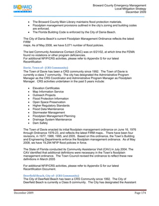                                         Broward County Emergency Management
                                                                                                                           Local Mitigation Strategy
                                                                                                                                   December 2009


                   •     The Broward County Main Library maintains flood protection materials.
                   •     Floodplain management provisions outlined in the city’s zoning and building codes
                         are enforced.
                   •     The Florida Building Code is enforced by the City of Dania Beach.

            The City of Dania Beach’s current Floodplain Management Ordinance reflects the latest
            FIRM
            maps. As of May 2008, we have 5,071 number of flood policies.

            The last Community Assistance Contact (CAC) was on 6/21/02, at which time the FEMA
            found no violations or other program deficiencies.
            For additional NFIP/CRS activities, please refer to Appendix G for our latest
            Recertification

            Davie, Town of– (CRS Community)
            The Town of Davie has been a CRS community since 1992. The Town of Davie is
            currently a class 7 community. The city has designated the Administrative Program
            Manager as the CRS Coordinator and Administrative Program Manager as Floodplain
            Manager. CRS activities undertaken in the past 5 years include:

                   •     Elevation Certificates
                   •     Map Information Service
                   •     Outreach Projects
                   •     Flood Protection Information
                   •     Open Space Preservation
                   •     Higher Regulatory Standards
                   •     Flood Data Maintenance
                   •     Stormwater Management
                   •     Floodplain Management Planning
                   •     Drainage System Maintenance
                   •     Dam Safety

            The Town of Davie enacted its initial floodplain management ordinance on June 16, 1976
            through Ordinance 1976-23, and reflects the latest FIRM maps.. There have been four
            revisions, in 1977, 1988, 1995, and 2005. Based on this ordinance, the Town’s Building
            and Engineering Departments enforce the floodplain management ordinance. As of May
            2008, we have 19,294 NFIP flood policies in force.

            The State of Florida conducted its Community Assistance Visit (CAV) in July 2004. The
            CAV identified that additional definitions were necessary in the Town’s floodplain
            management ordinance. The Town Council revised the ordinance to reflect these new
            definitions in March 2005

            For additional NFIP/CRS activities, please refer to Appendix G for our latest
            Recertification Document.

            Deerfield Beach, City of– (CRS Community) 
            The City of Deerfield Beach has been a CRS Community since 1992. The City of
            Deerfield Beach is currently a Class 8 community. The City has designated the Assistant


December 2009                                                                                                                                                                 Page 174 

             
 